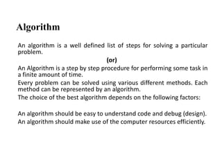 Algorithm
An algorithm is a well defined list of steps for solving a particular
problem.
(or)
An Algorithm is a step by step procedure for performing some task in
a finite amount of time.
Every problem can be solved using various different methods. Each
method can be represented by an algorithm.
The choice of the best algorithm depends on the following factors:
An algorithm should be easy to understand code and debug (design).
An algorithm should make use of the computer resources efficiently.
 