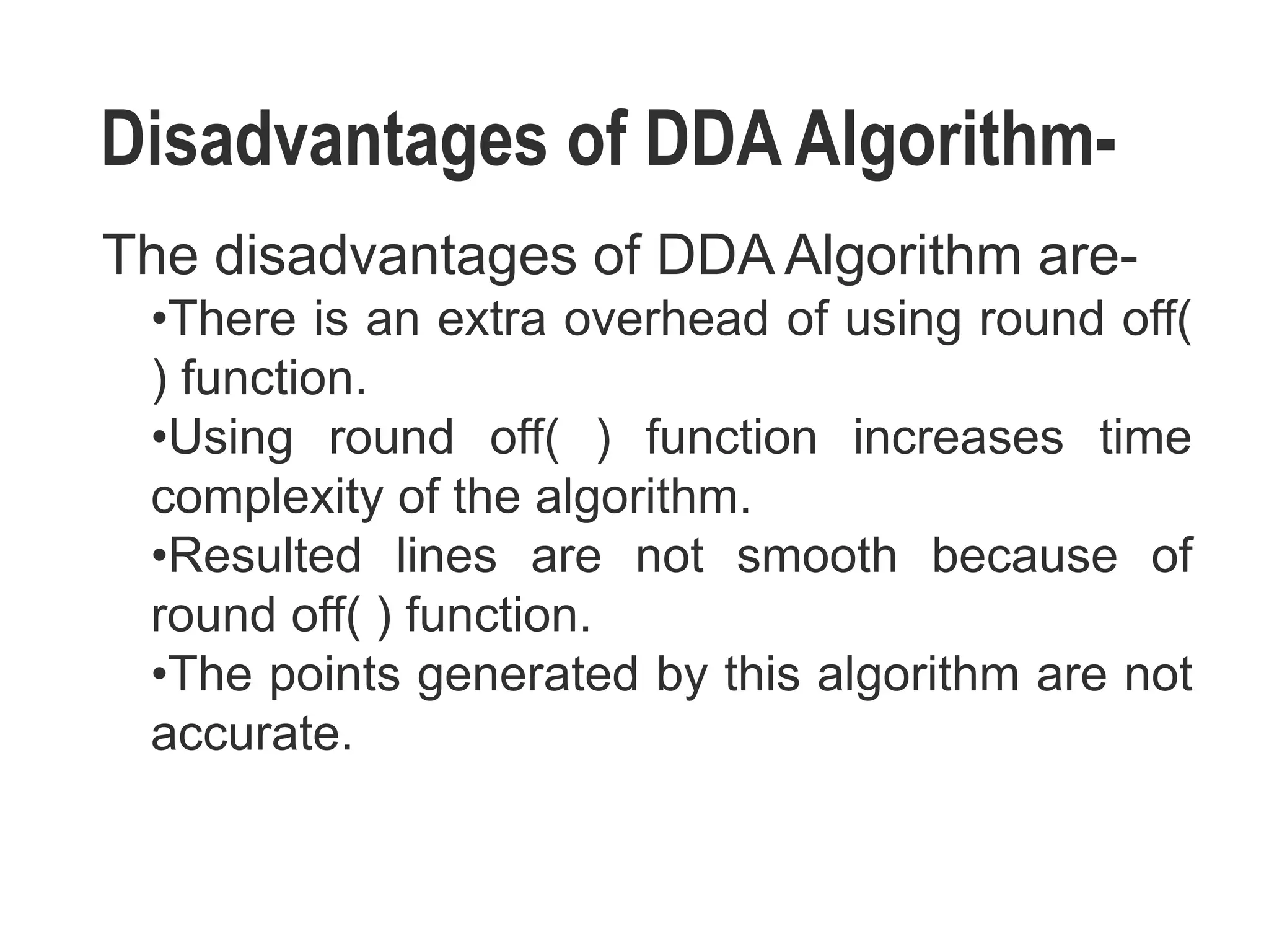 Disadvantages of DDA Algorithm-
The disadvantages of DDA Algorithm are-
•There is an extra overhead of using round off(
) function.
•Using round off( ) function increases time
complexity of the algorithm.
•Resulted lines are not smooth because of
round off( ) function.
•The points generated by this algorithm are not
accurate.
 