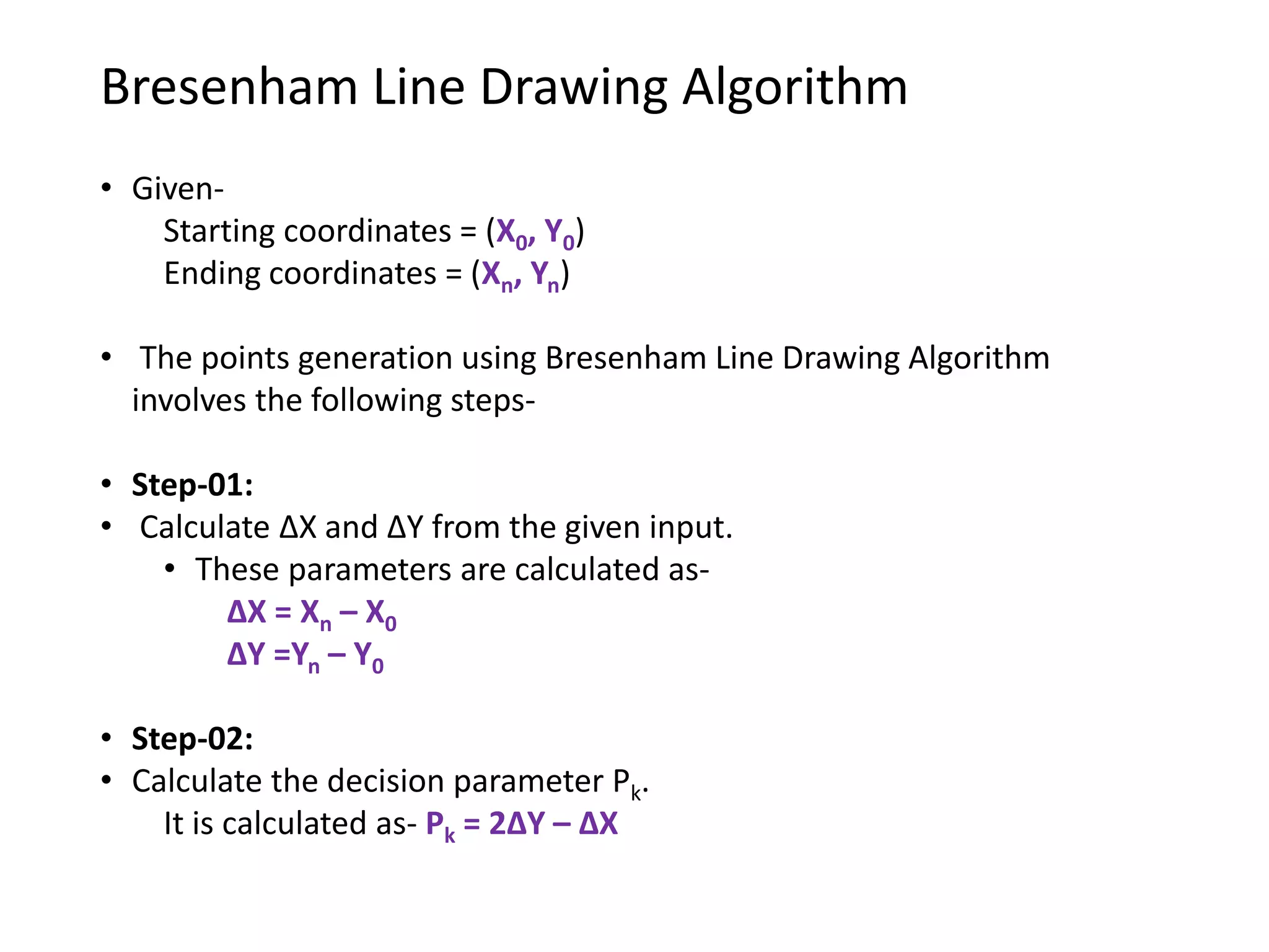 Bresenham Line Drawing Algorithm
• Given-
Starting coordinates = (X0, Y0)
Ending coordinates = (Xn, Yn)
• The points generation using Bresenham Line Drawing Algorithm
involves the following steps-
• Step-01:
• Calculate ΔX and ΔY from the given input.
• These parameters are calculated as-
ΔX = Xn – X0
ΔY =Yn – Y0
• Step-02:
• Calculate the decision parameter Pk.
It is calculated as- Pk = 2ΔY – ΔX
 