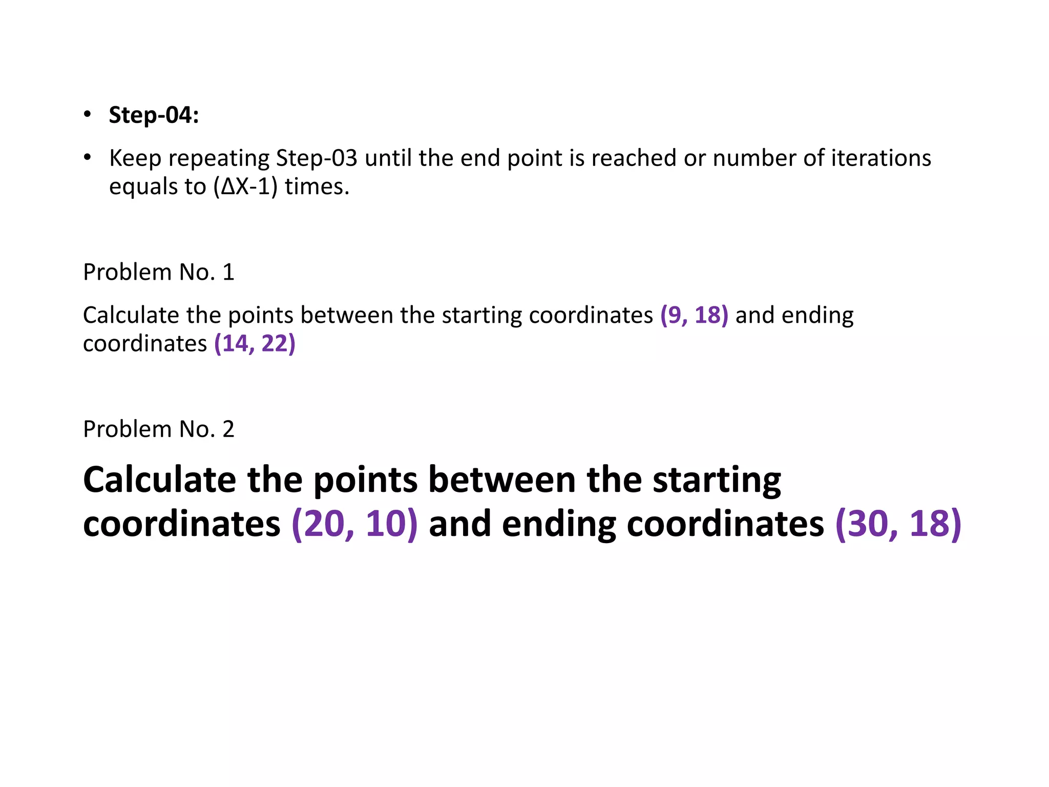 • Step-04:
• Keep repeating Step-03 until the end point is reached or number of iterations
equals to (ΔX-1) times.
Problem No. 1
Calculate the points between the starting coordinates (9, 18) and ending
coordinates (14, 22)
Problem No. 2
Calculate the points between the starting
coordinates (20, 10) and ending coordinates (30, 18)
 