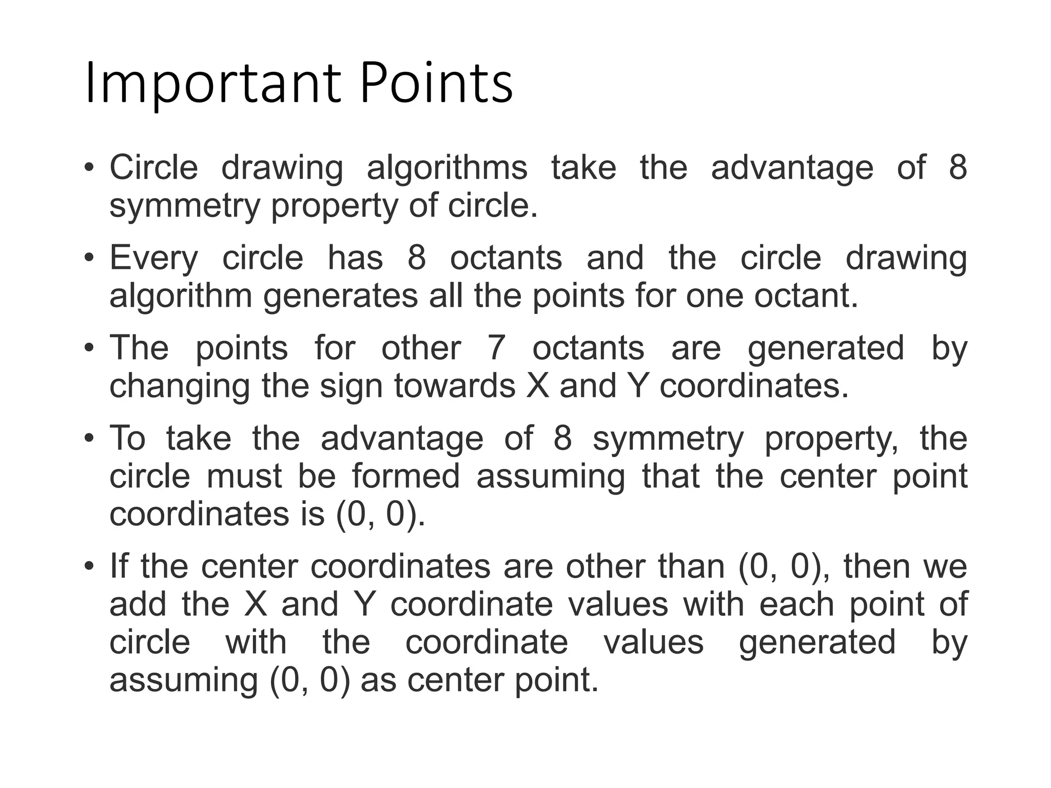 Important Points
• Circle drawing algorithms take the advantage of 8
symmetry property of circle.
• Every circle has 8 octants and the circle drawing
algorithm generates all the points for one octant.
• The points for other 7 octants are generated by
changing the sign towards X and Y coordinates.
• To take the advantage of 8 symmetry property, the
circle must be formed assuming that the center point
coordinates is (0, 0).
• If the center coordinates are other than (0, 0), then we
add the X and Y coordinate values with each point of
circle with the coordinate values generated by
assuming (0, 0) as center point.
 