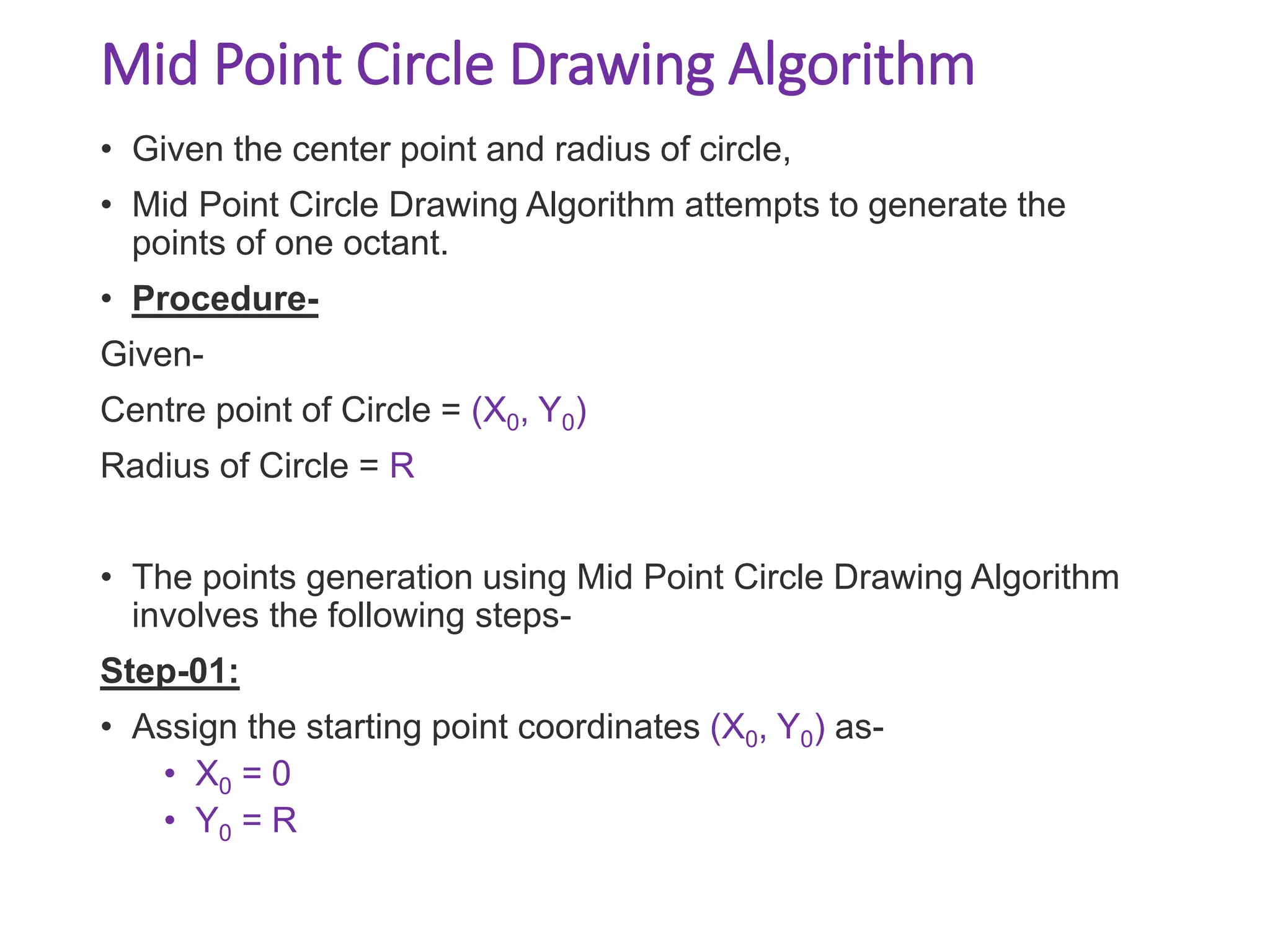 Mid Point Circle Drawing Algorithm
• Given the center point and radius of circle,
• Mid Point Circle Drawing Algorithm attempts to generate the
points of one octant.
• Procedure-
Given-
Centre point of Circle = (X0, Y0)
Radius of Circle = R
• The points generation using Mid Point Circle Drawing Algorithm
involves the following steps-
Step-01:
• Assign the starting point coordinates (X0, Y0) as-
• X0 = 0
• Y0 = R
 