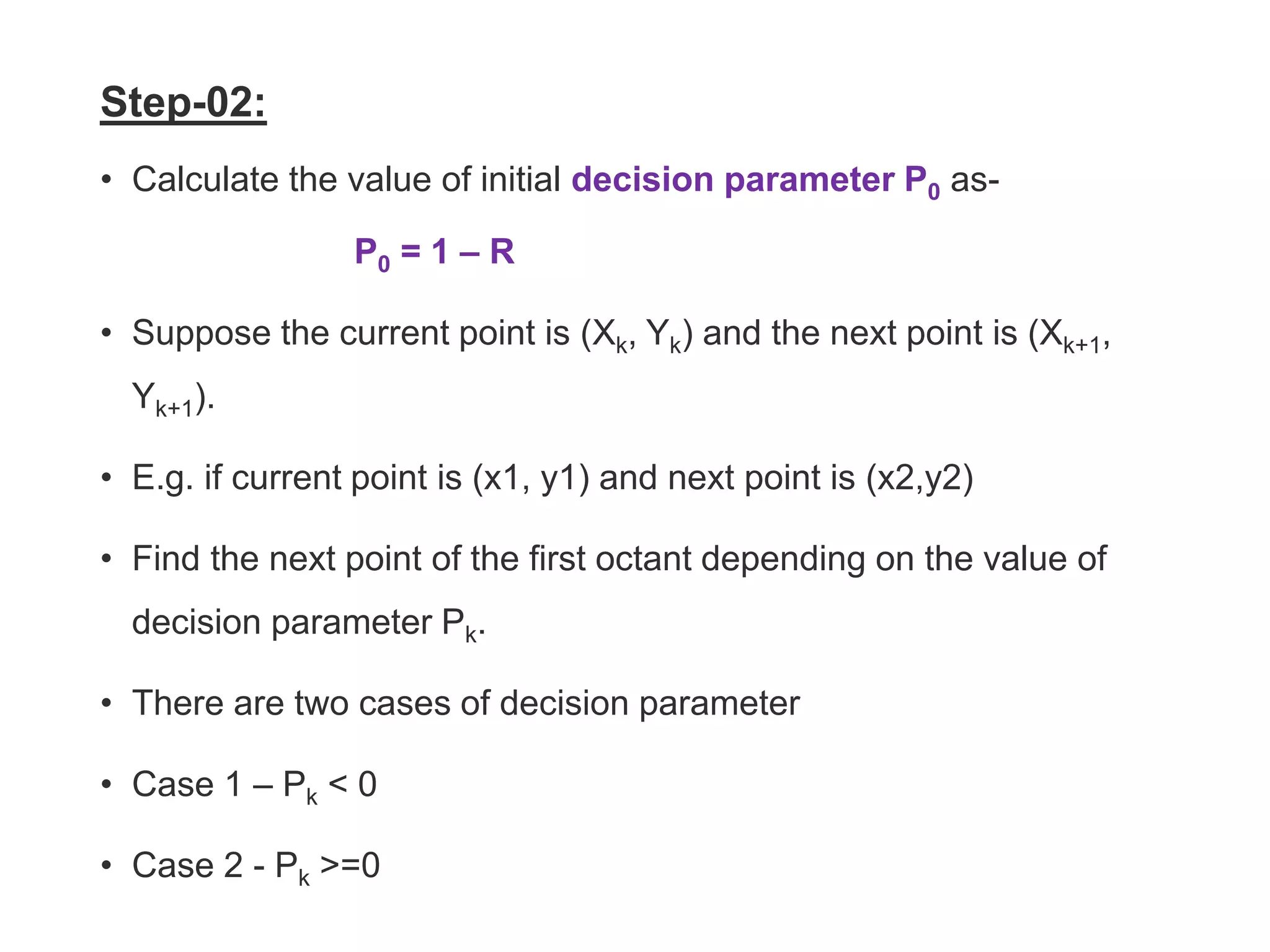 Step-02:
• Calculate the value of initial decision parameter P0 as-
P0 = 1 – R
• Suppose the current point is (Xk, Yk) and the next point is (Xk+1,
Yk+1).
• E.g. if current point is (x1, y1) and next point is (x2,y2)
• Find the next point of the first octant depending on the value of
decision parameter Pk.
• There are two cases of decision parameter
• Case 1 – Pk < 0
• Case 2 - Pk >=0
 