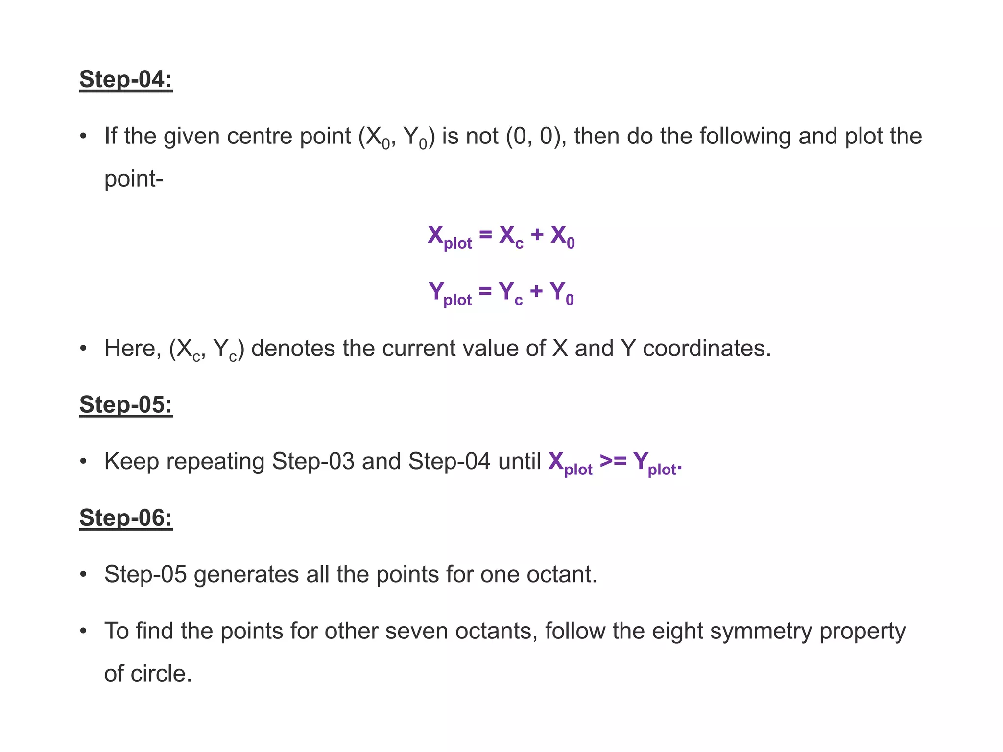 Step-04:
• If the given centre point (X0, Y0) is not (0, 0), then do the following and plot the
point-
Xplot = Xc + X0
Yplot = Yc + Y0
• Here, (Xc, Yc) denotes the current value of X and Y coordinates.
Step-05:
• Keep repeating Step-03 and Step-04 until Xplot >= Yplot.
Step-06:
• Step-05 generates all the points for one octant.
• To find the points for other seven octants, follow the eight symmetry property
of circle.
 