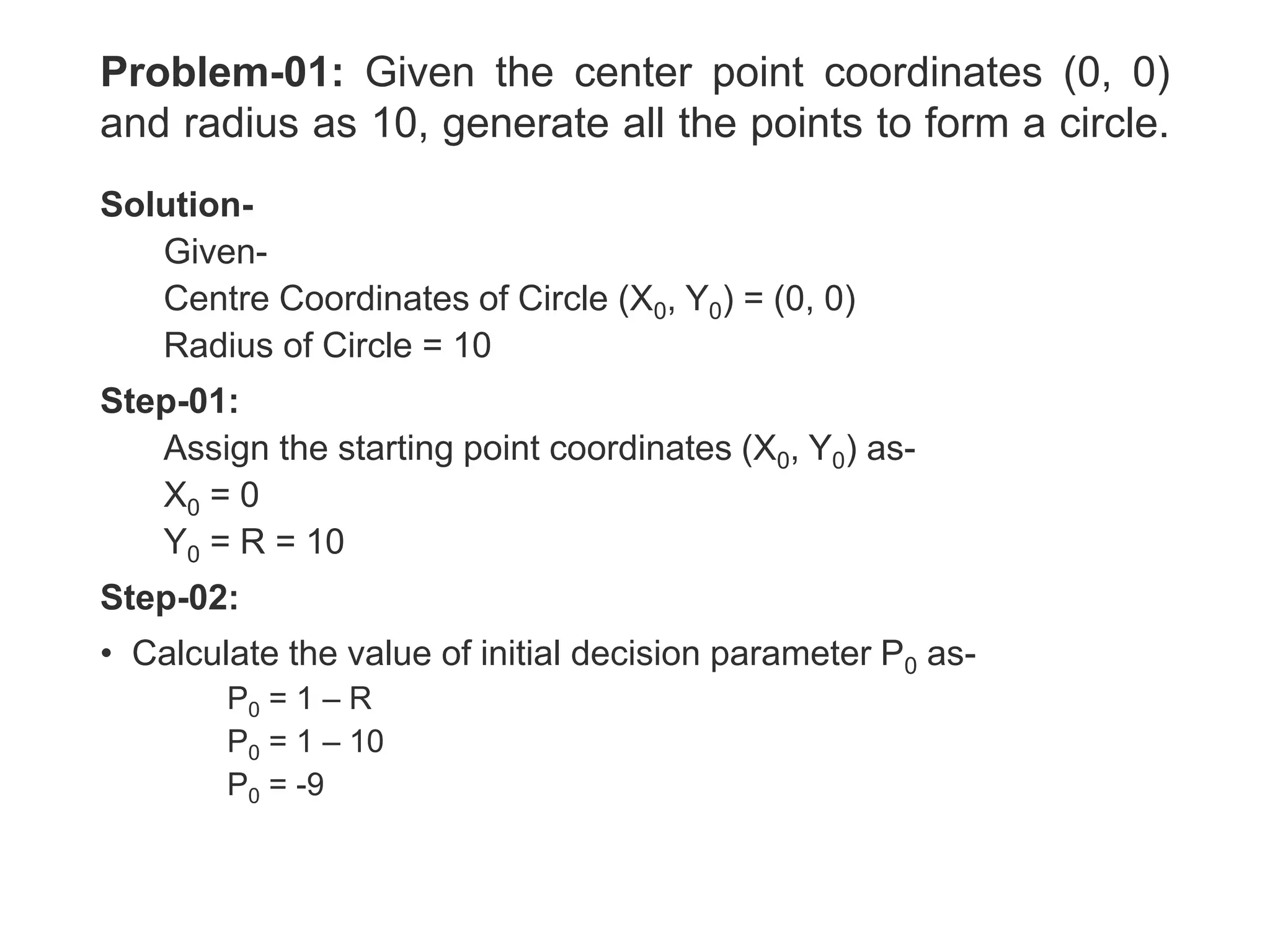 Problem-01: Given the center point coordinates (0, 0)
and radius as 10, generate all the points to form a circle.
Solution-
Given-
Centre Coordinates of Circle (X0, Y0) = (0, 0)
Radius of Circle = 10
Step-01:
Assign the starting point coordinates (X0, Y0) as-
X0 = 0
Y0 = R = 10
Step-02:
• Calculate the value of initial decision parameter P0 as-
P0 = 1 – R
P0 = 1 – 10
P0 = -9
 