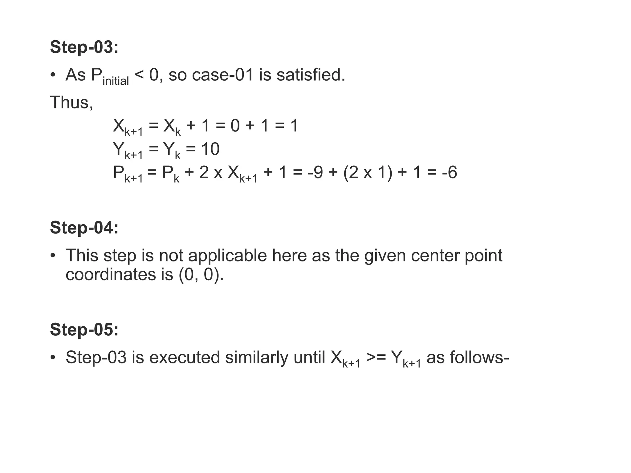 Step-03:
• As Pinitial < 0, so case-01 is satisfied.
Thus,
Xk+1 = Xk + 1 = 0 + 1 = 1
Yk+1 = Yk = 10
Pk+1 = Pk + 2 x Xk+1 + 1 = -9 + (2 x 1) + 1 = -6
Step-04:
• This step is not applicable here as the given center point
coordinates is (0, 0).
Step-05:
• Step-03 is executed similarly until Xk+1 >= Yk+1 as follows-
 