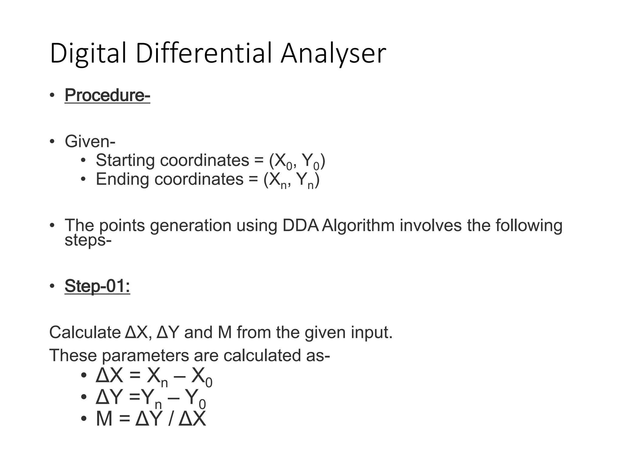 Digital Differential Analyser
• Procedure-
• Given-
• Starting coordinates = (X0, Y0)
• Ending coordinates = (Xn, Yn)
• The points generation using DDA Algorithm involves the following
steps-
• Step-01:
Calculate ΔX, ΔY and M from the given input.
These parameters are calculated as-
• ΔX = Xn – X0
• ΔY =Yn – Y0
• M = ΔY / ΔX
 