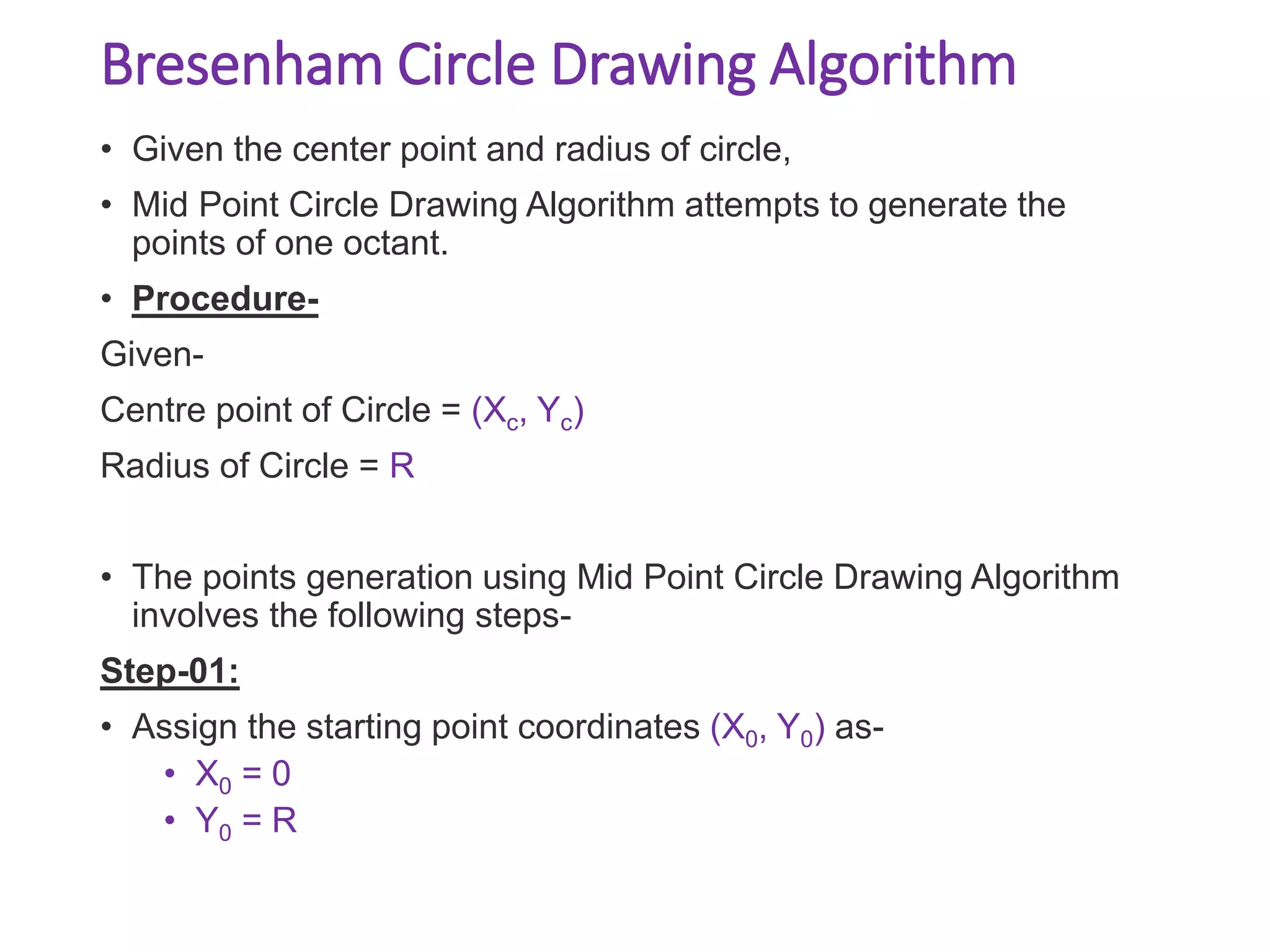 Bresenham Circle Drawing Algorithm
• Given the center point and radius of circle,
• Mid Point Circle Drawing Algorithm attempts to generate the
points of one octant.
• Procedure-
Given-
Centre point of Circle = (Xc, Yc)
Radius of Circle = R
• The points generation using Mid Point Circle Drawing Algorithm
involves the following steps-
Step-01:
• Assign the starting point coordinates (X0, Y0) as-
• X0 = 0
• Y0 = R
 