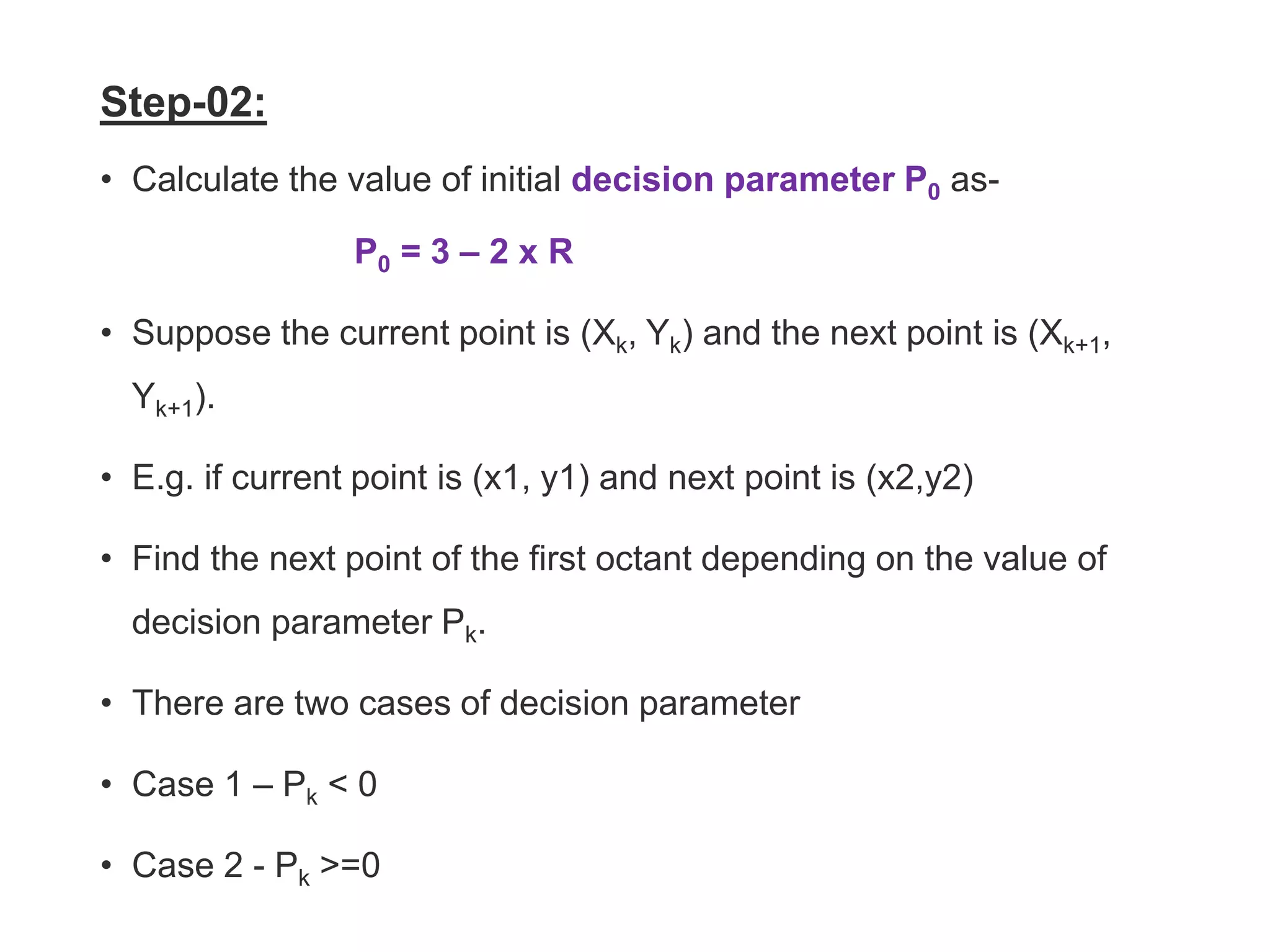 Step-02:
• Calculate the value of initial decision parameter P0 as-
P0 = 3 – 2 x R
• Suppose the current point is (Xk, Yk) and the next point is (Xk+1,
Yk+1).
• E.g. if current point is (x1, y1) and next point is (x2,y2)
• Find the next point of the first octant depending on the value of
decision parameter Pk.
• There are two cases of decision parameter
• Case 1 – Pk < 0
• Case 2 - Pk >=0
 