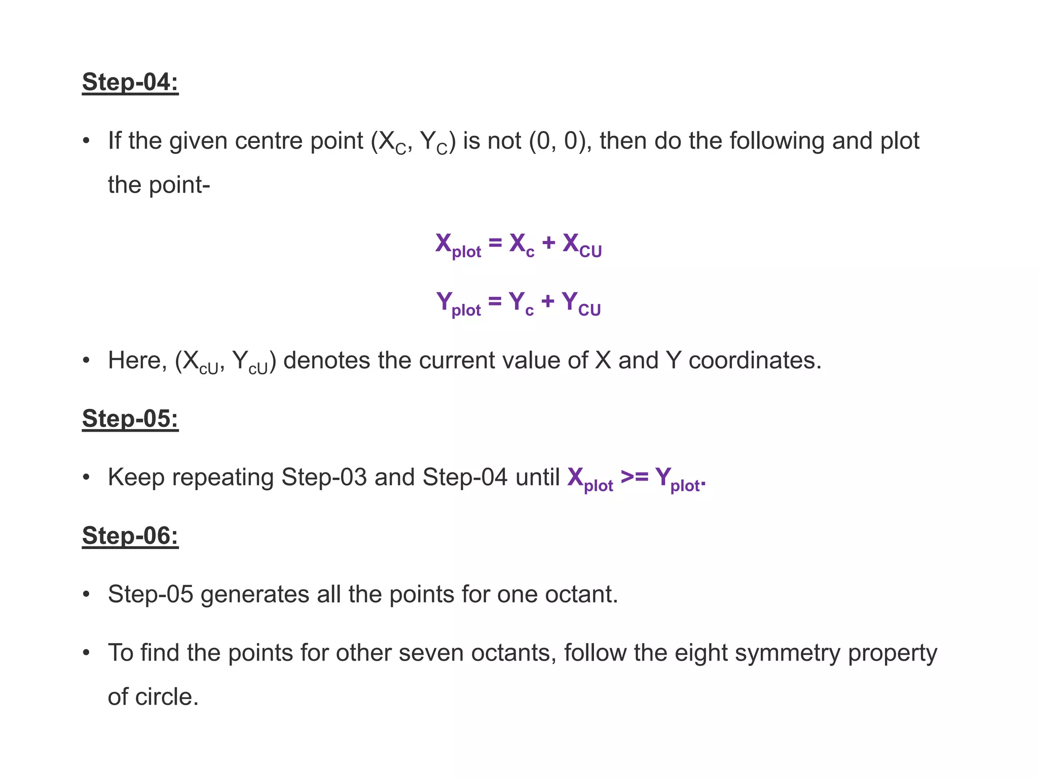 Step-04:
• If the given centre point (XC, YC) is not (0, 0), then do the following and plot
the point-
Xplot = Xc + XCU
Yplot = Yc + YCU
• Here, (XcU, YcU) denotes the current value of X and Y coordinates.
Step-05:
• Keep repeating Step-03 and Step-04 until Xplot >= Yplot.
Step-06:
• Step-05 generates all the points for one octant.
• To find the points for other seven octants, follow the eight symmetry property
of circle.
 
