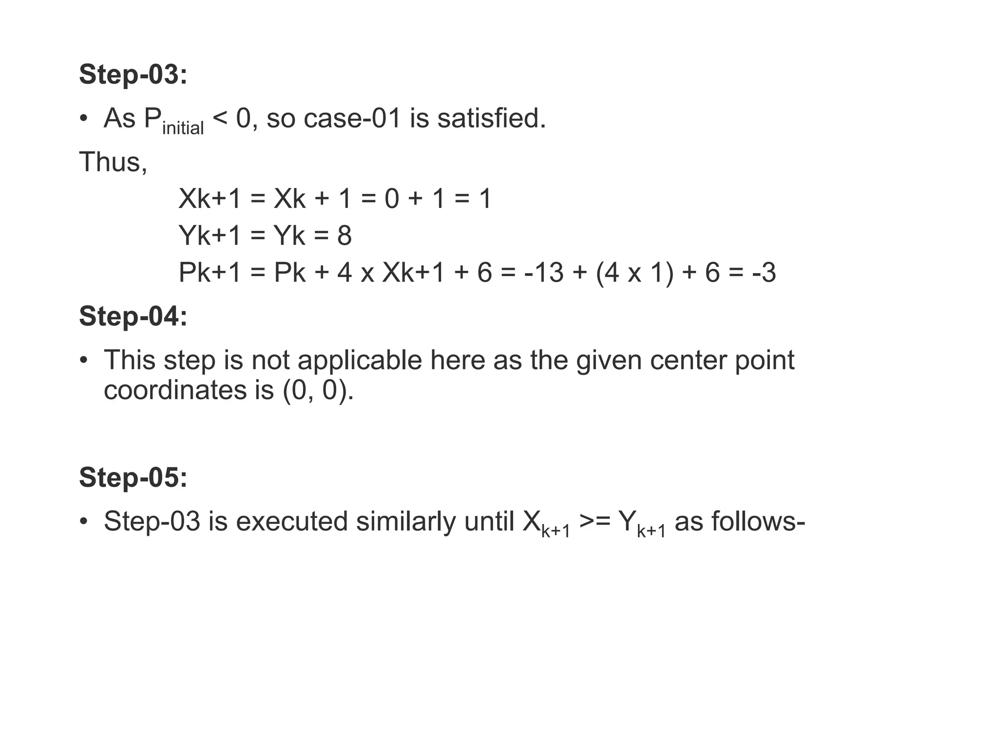 Step-03:
• As Pinitial < 0, so case-01 is satisfied.
Thus,
Xk+1 = Xk + 1 = 0 + 1 = 1
Yk+1 = Yk = 8
Pk+1 = Pk + 4 x Xk+1 + 6 = -13 + (4 x 1) + 6 = -3
Step-04:
• This step is not applicable here as the given center point
coordinates is (0, 0).
Step-05:
• Step-03 is executed similarly until Xk+1 >= Yk+1 as follows-
 