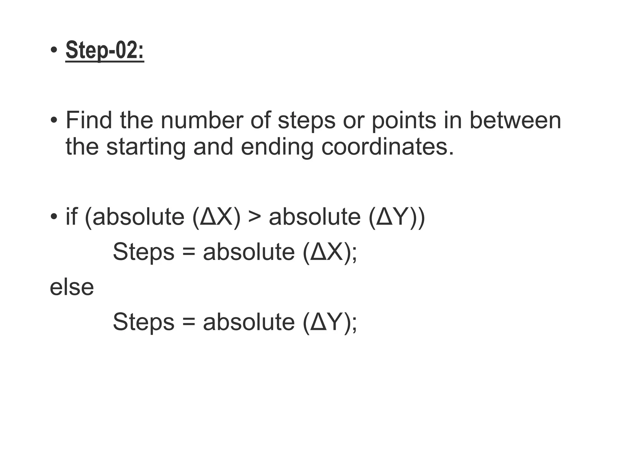 • Step-02:
• Find the number of steps or points in between
the starting and ending coordinates.
• if (absolute (ΔX) > absolute (ΔY))
Steps = absolute (ΔX);
else
Steps = absolute (ΔY);
 
