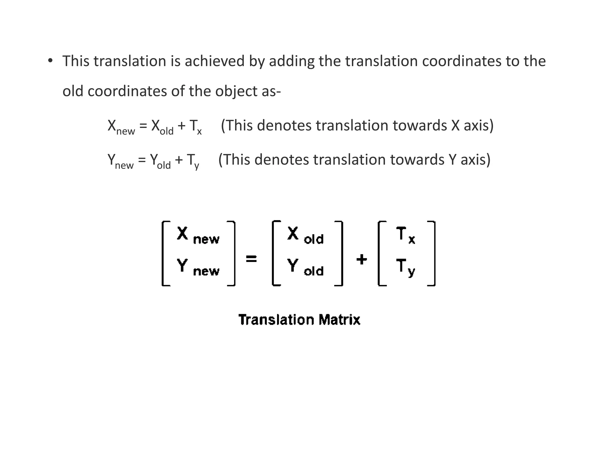 • This translation is achieved by adding the translation coordinates to the
old coordinates of the object as-
Xnew = Xold + Tx (This denotes translation towards X axis)
Ynew = Yold + Ty (This denotes translation towards Y axis)
 