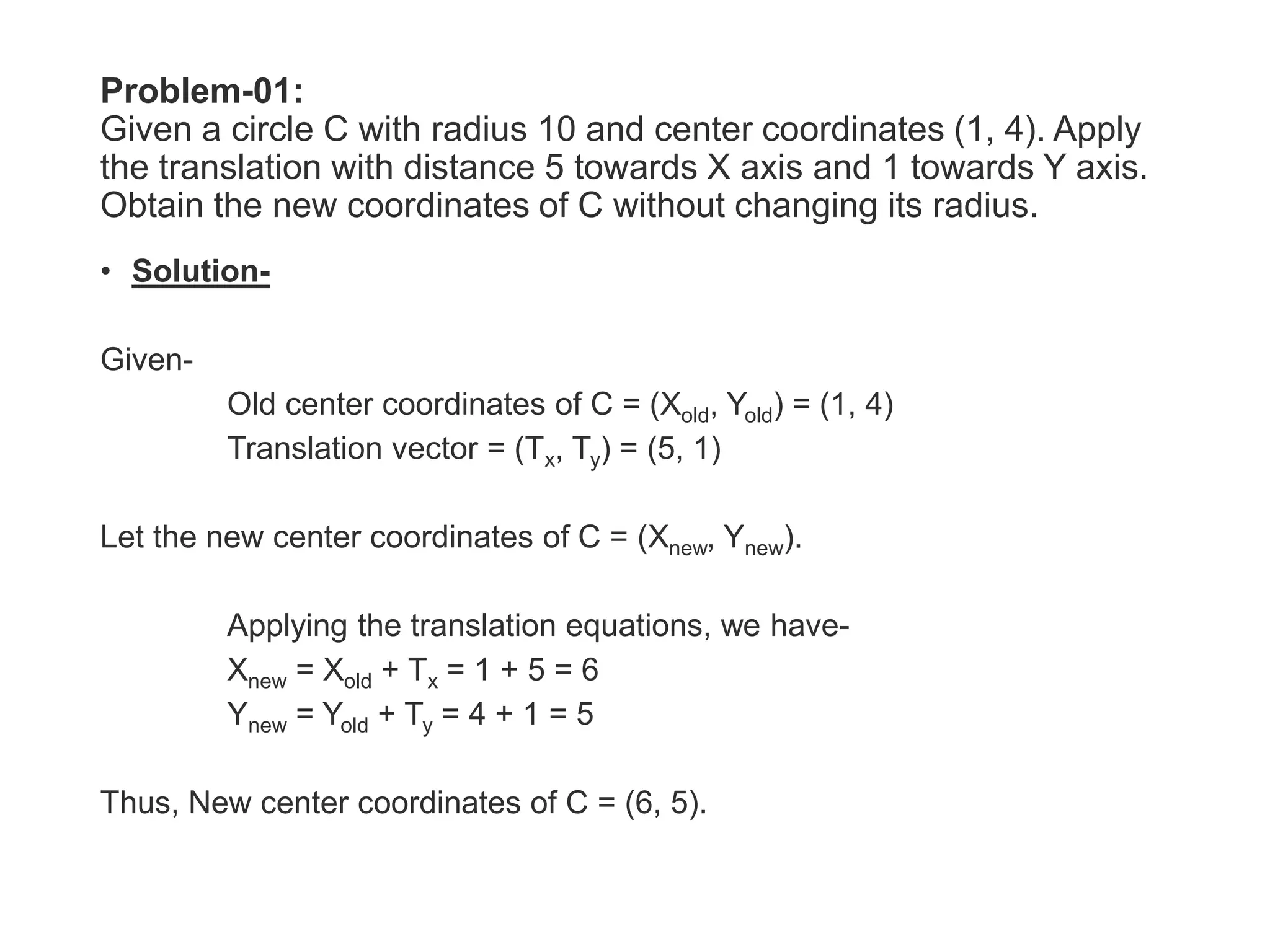 Problem-01:
Given a circle C with radius 10 and center coordinates (1, 4). Apply
the translation with distance 5 towards X axis and 1 towards Y axis.
Obtain the new coordinates of C without changing its radius.
• Solution-
Given-
Old center coordinates of C = (Xold, Yold) = (1, 4)
Translation vector = (Tx, Ty) = (5, 1)
Let the new center coordinates of C = (Xnew, Ynew).
Applying the translation equations, we have-
Xnew = Xold + Tx = 1 + 5 = 6
Ynew = Yold + Ty = 4 + 1 = 5
Thus, New center coordinates of C = (6, 5).
 