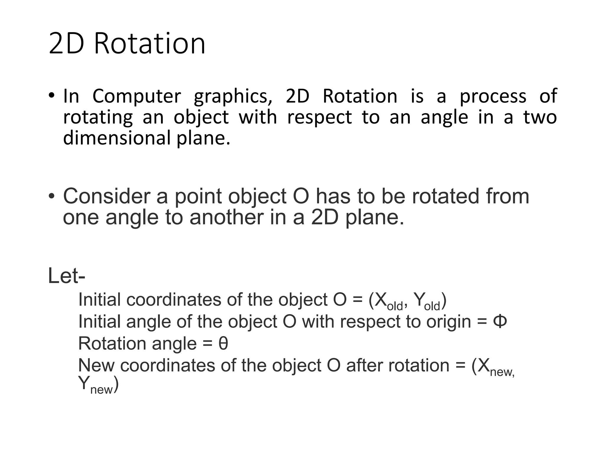 2D Rotation
• In Computer graphics, 2D Rotation is a process of
rotating an object with respect to an angle in a two
dimensional plane.
• Consider a point object O has to be rotated from
one angle to another in a 2D plane.
Let-
Initial coordinates of the object O = (Xold, Yold)
Initial angle of the object O with respect to origin = Φ
Rotation angle = θ
New coordinates of the object O after rotation = (Xnew,
Ynew)
 