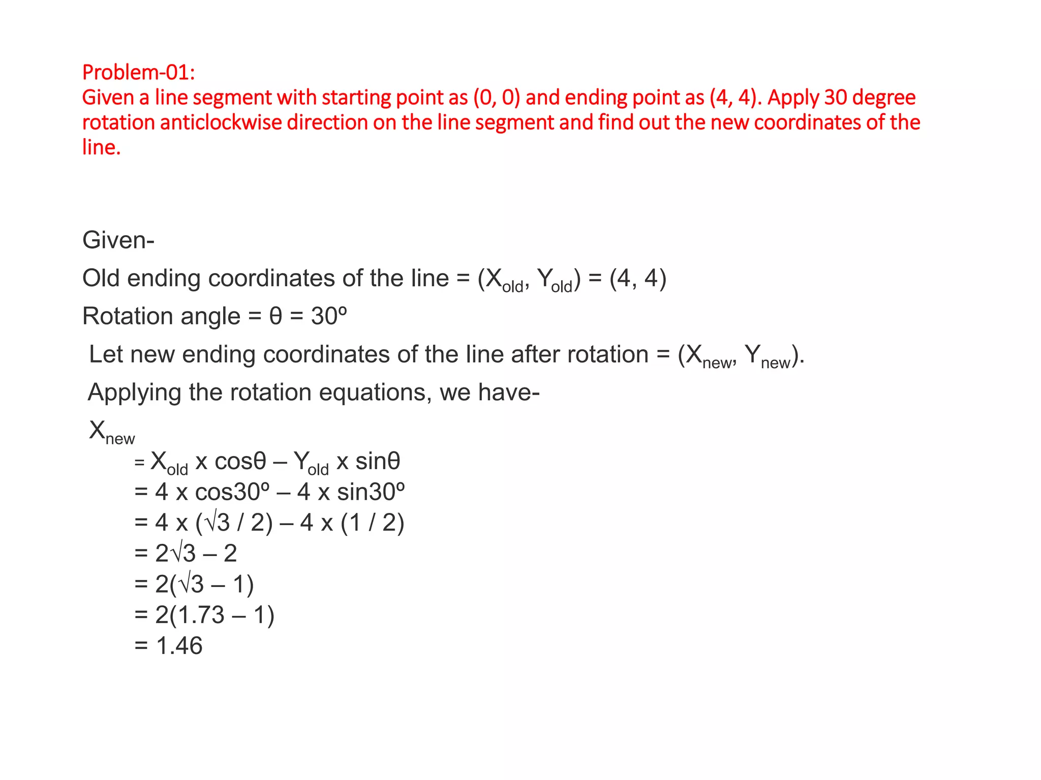Problem-01:
Given a line segment with starting point as (0, 0) and ending point as (4, 4). Apply 30 degree
rotation anticlockwise direction on the line segment and find out the new coordinates of the
line.
Given-
Old ending coordinates of the line = (Xold, Yold) = (4, 4)
Rotation angle = θ = 30º
Let new ending coordinates of the line after rotation = (Xnew, Ynew).
Applying the rotation equations, we have-
Xnew
= Xold x cosθ – Yold x sinθ
= 4 x cos30º – 4 x sin30º
= 4 x (√3 / 2) – 4 x (1 / 2)
= 2√3 – 2
= 2(√3 – 1)
= 2(1.73 – 1)
= 1.46
 