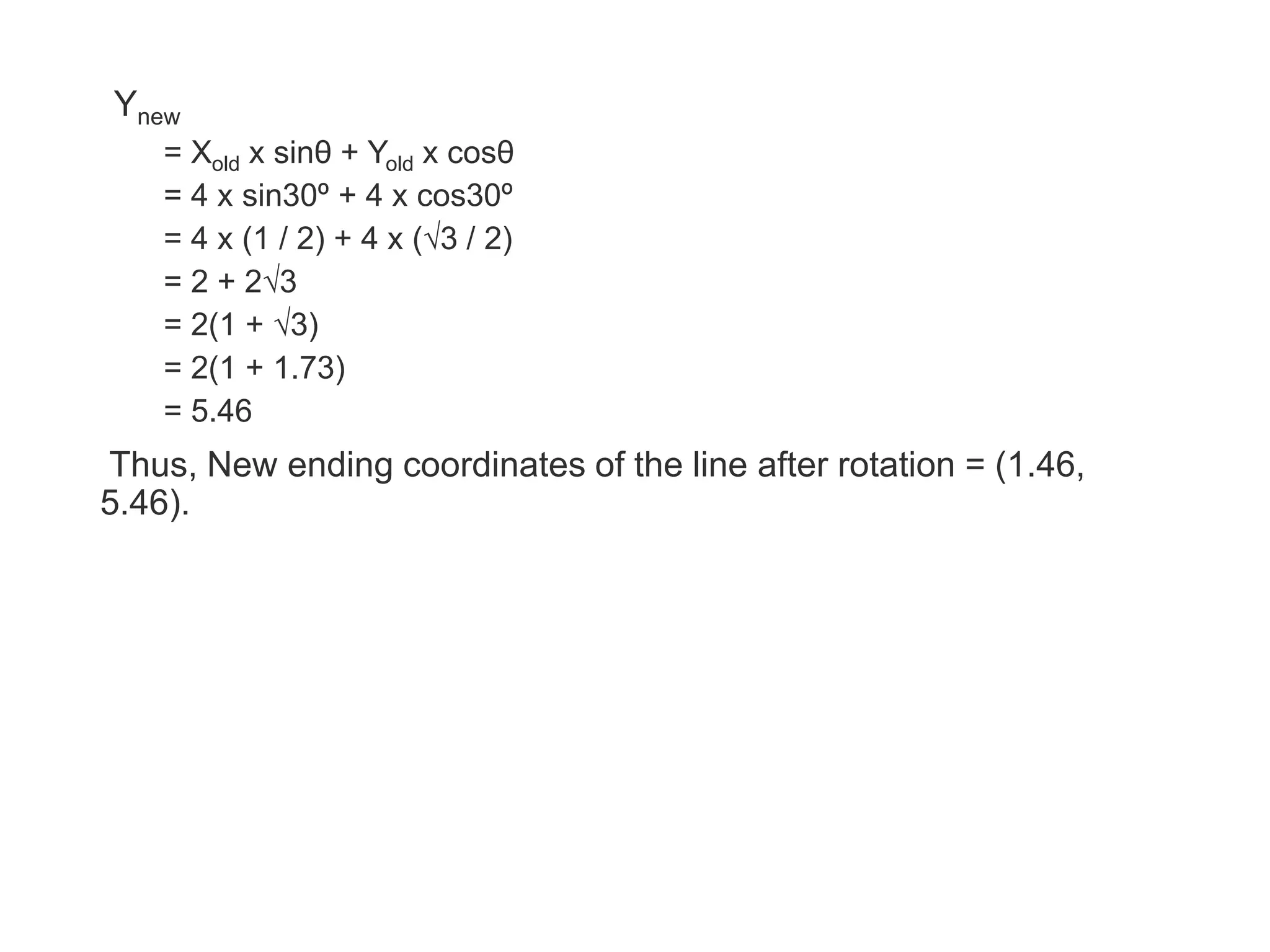 Ynew
= Xold x sinθ + Yold x cosθ
= 4 x sin30º + 4 x cos30º
= 4 x (1 / 2) + 4 x (√3 / 2)
= 2 + 2√3
= 2(1 + √3)
= 2(1 + 1.73)
= 5.46
Thus, New ending coordinates of the line after rotation = (1.46,
5.46).
 