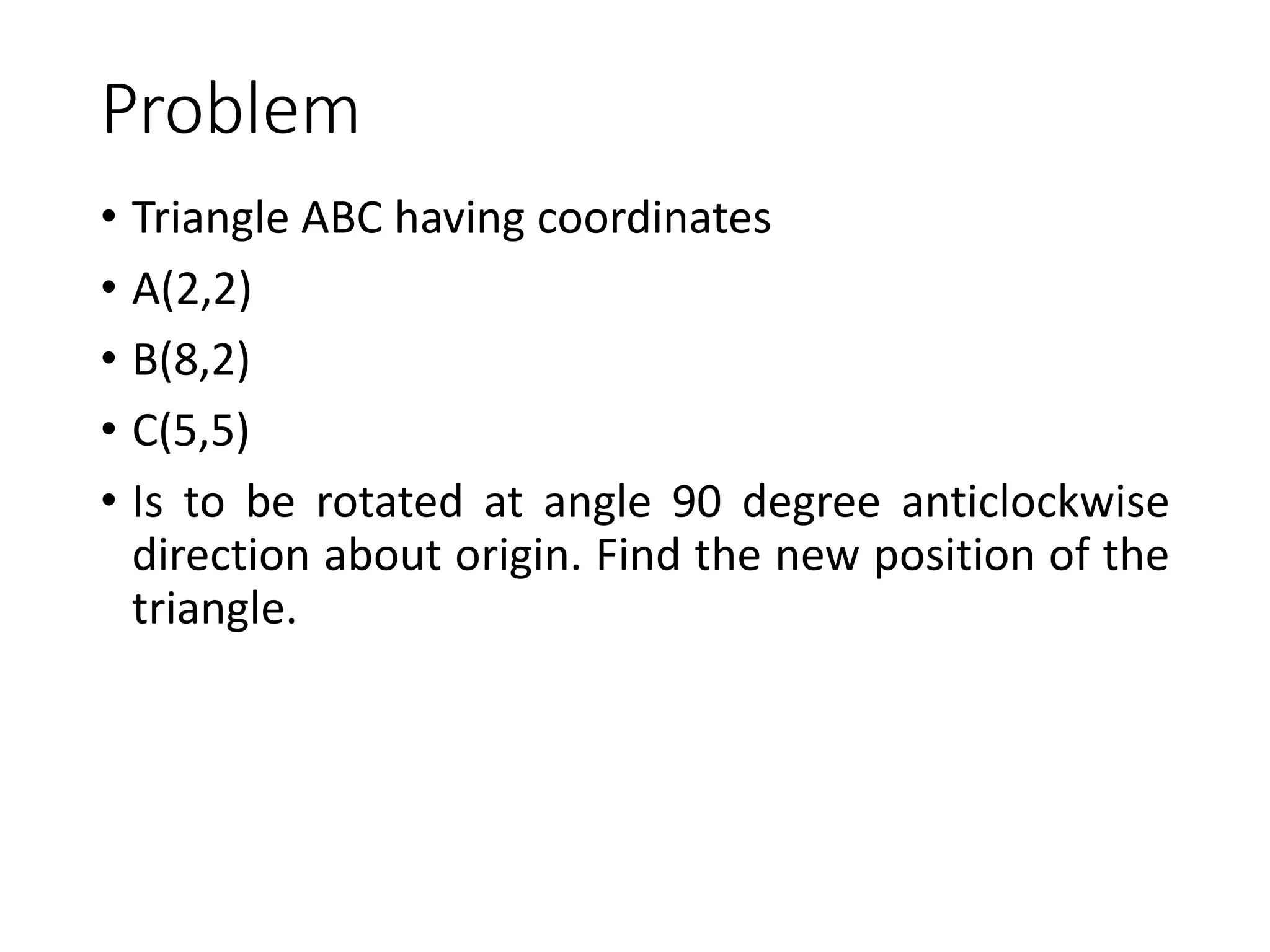 Problem
• Triangle ABC having coordinates
• A(2,2)
• B(8,2)
• C(5,5)
• Is to be rotated at angle 90 degree anticlockwise
direction about origin. Find the new position of the
triangle.
 