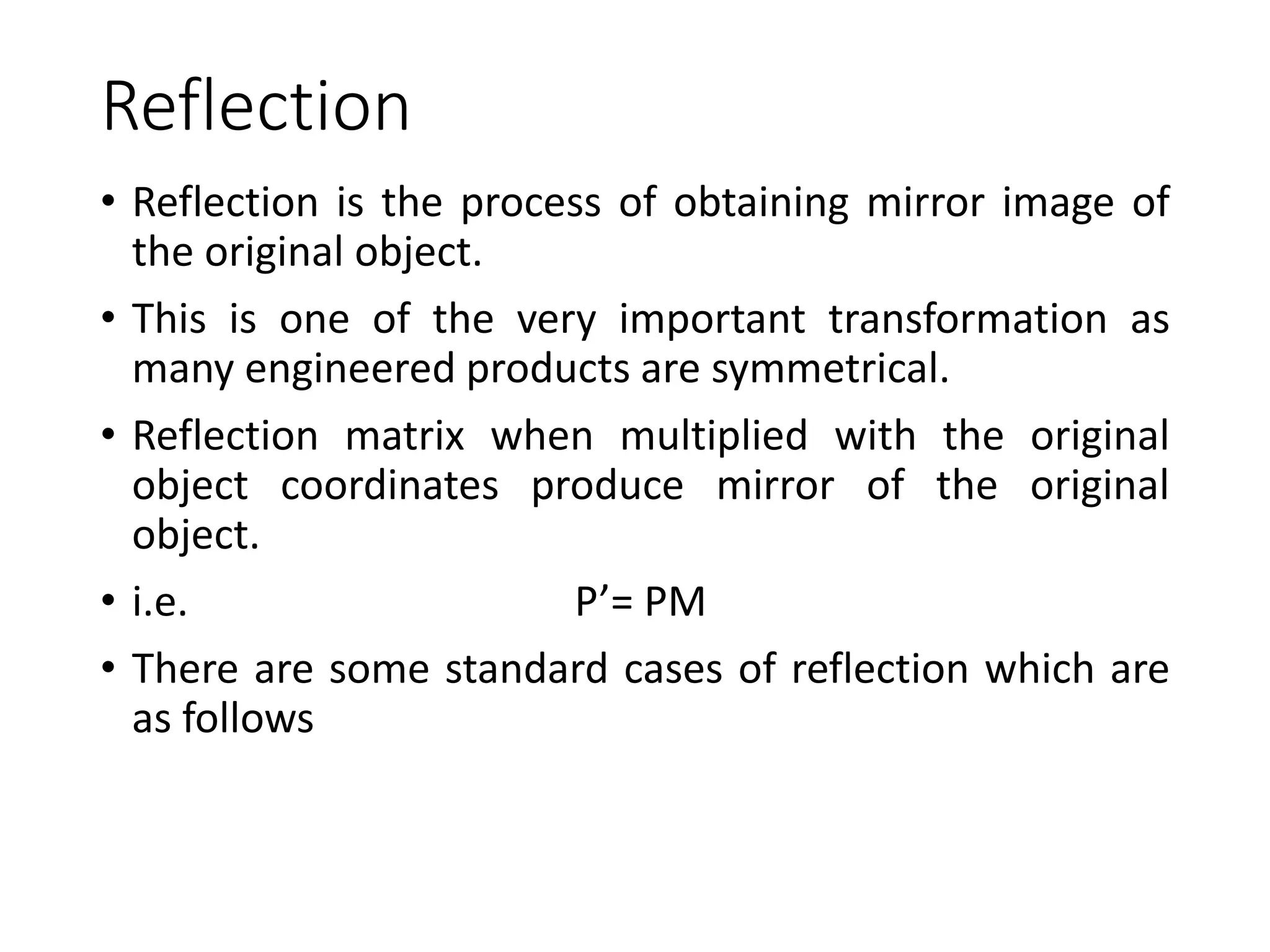 Reflection
• Reflection is the process of obtaining mirror image of
the original object.
• This is one of the very important transformation as
many engineered products are symmetrical.
• Reflection matrix when multiplied with the original
object coordinates produce mirror of the original
object.
• i.e. P’= PM
• There are some standard cases of reflection which are
as follows
 
