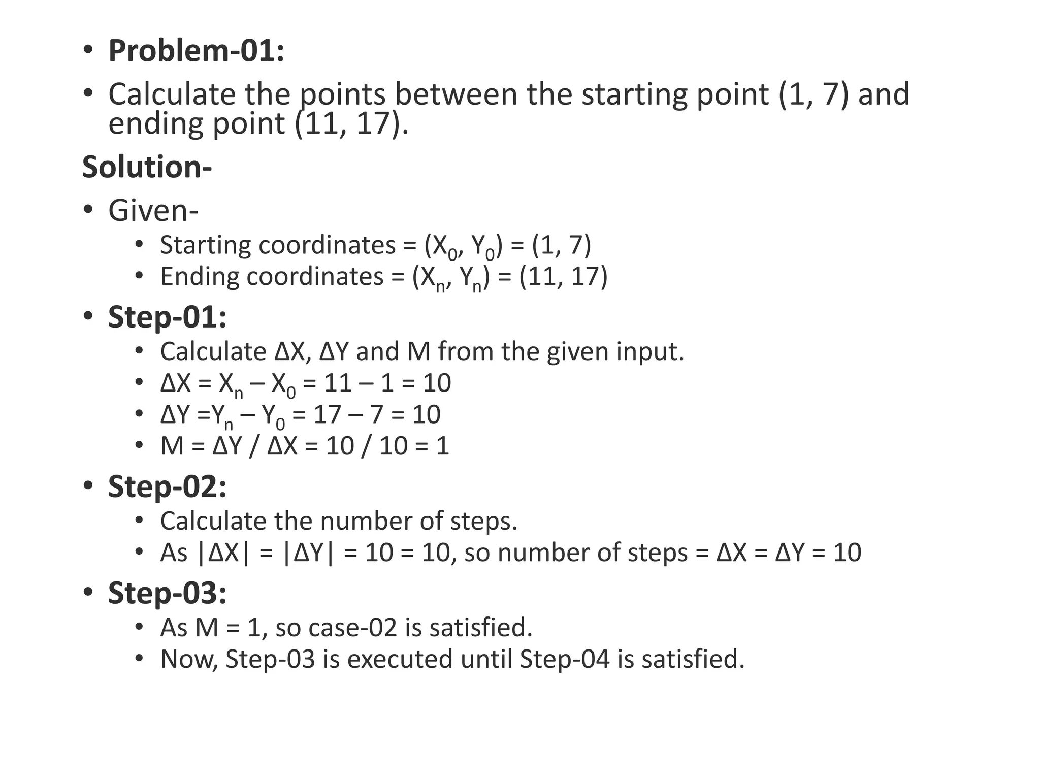 • Problem-01:
• Calculate the points between the starting point (1, 7) and
ending point (11, 17).
Solution-
• Given-
• Starting coordinates = (X0, Y0) = (1, 7)
• Ending coordinates = (Xn, Yn) = (11, 17)
• Step-01:
• Calculate ΔX, ΔY and M from the given input.
• ΔX = Xn – X0 = 11 – 1 = 10
• ΔY =Yn – Y0 = 17 – 7 = 10
• M = ΔY / ΔX = 10 / 10 = 1
• Step-02:
• Calculate the number of steps.
• As |ΔX| = |ΔY| = 10 = 10, so number of steps = ΔX = ΔY = 10
• Step-03:
• As M = 1, so case-02 is satisfied.
• Now, Step-03 is executed until Step-04 is satisfied.
 