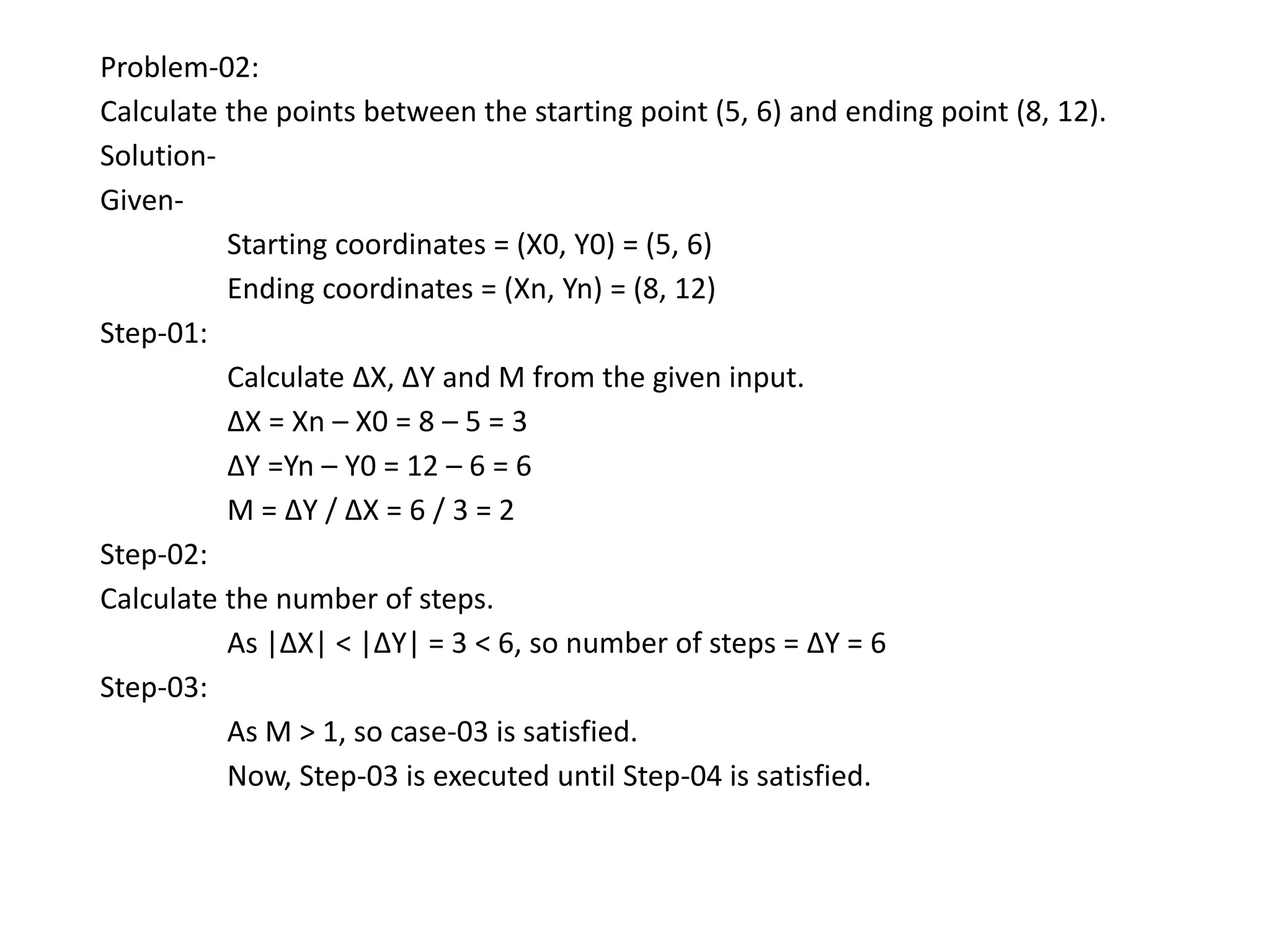 Problem-02:
Calculate the points between the starting point (5, 6) and ending point (8, 12).
Solution-
Given-
Starting coordinates = (X0, Y0) = (5, 6)
Ending coordinates = (Xn, Yn) = (8, 12)
Step-01:
Calculate ΔX, ΔY and M from the given input.
ΔX = Xn – X0 = 8 – 5 = 3
ΔY =Yn – Y0 = 12 – 6 = 6
M = ΔY / ΔX = 6 / 3 = 2
Step-02:
Calculate the number of steps.
As |ΔX| < |ΔY| = 3 < 6, so number of steps = ΔY = 6
Step-03:
As M > 1, so case-03 is satisfied.
Now, Step-03 is executed until Step-04 is satisfied.
 