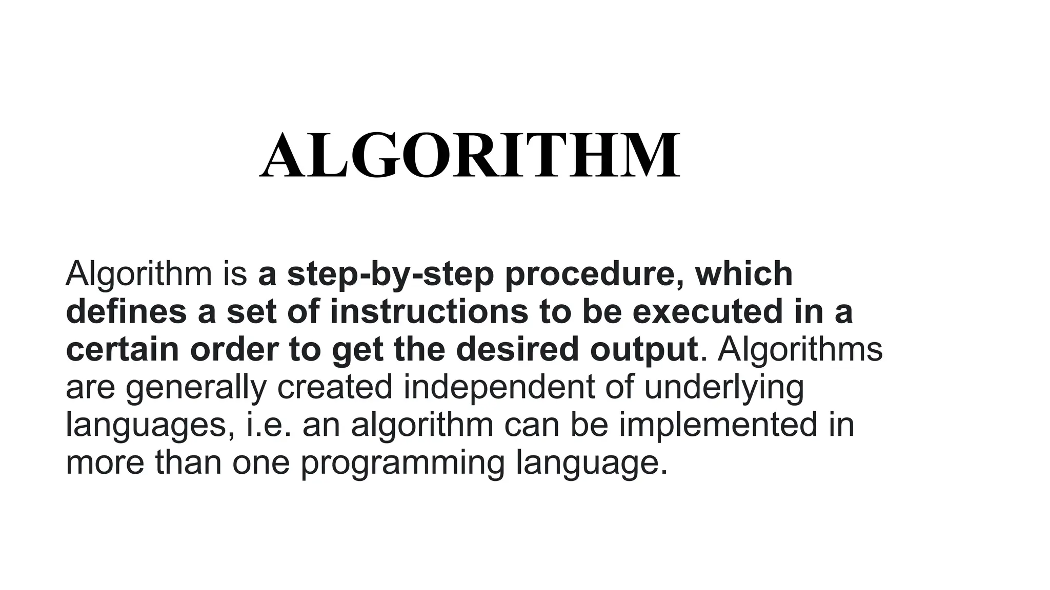ALGORITHM
Algorithm is a step-by-step procedure, which
defines a set of instructions to be executed in a
certain order to get the desired output. Algorithms
are generally created independent of underlying
languages, i.e. an algorithm can be implemented in
more than one programming language.
 