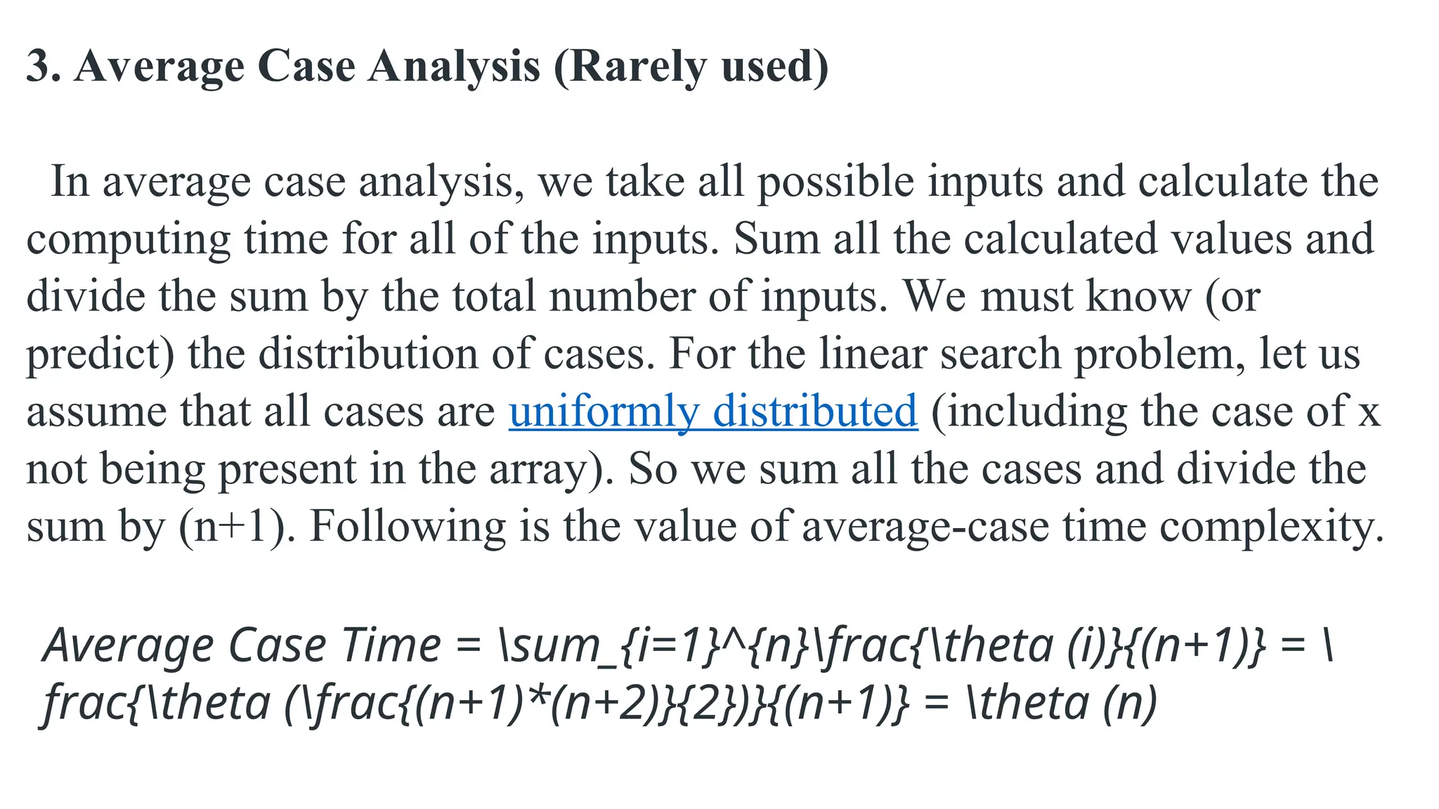 3. Average Case Analysis (Rarely used)
In average case analysis, we take all possible inputs and calculate the
computing time for all of the inputs. Sum all the calculated values and
divide the sum by the total number of inputs. We must know (or
predict) the distribution of cases. For the linear search problem, let us
assume that all cases are uniformly distributed (including the case of x
not being present in the array). So we sum all the cases and divide the
sum by (n+1). Following is the value of average-case time complexity.
Average Case Time = sum_{i=1}^{n}frac{theta (i)}{(n+1)} = 
frac{theta (frac{(n+1)*(n+2)}{2})}{(n+1)} = theta (n)
 