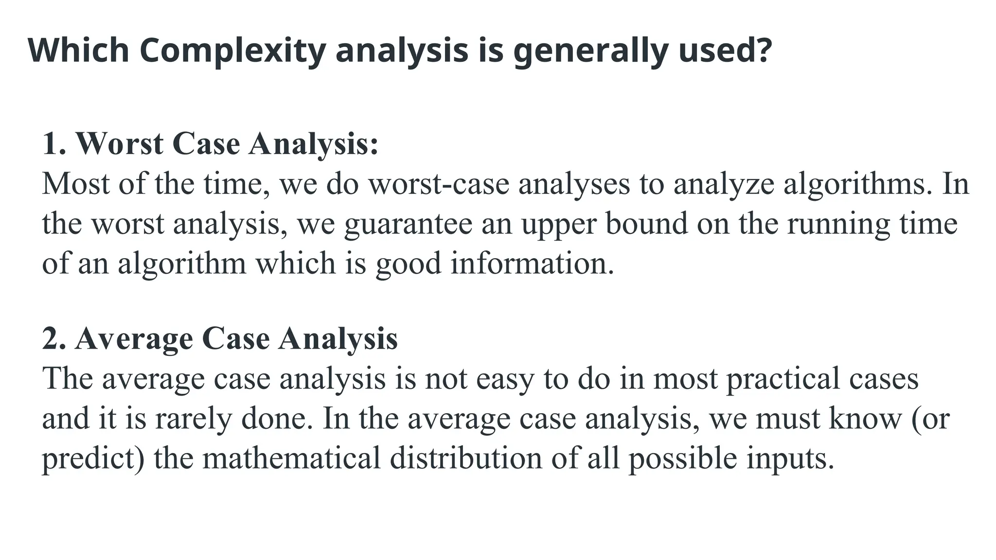 Which Complexity analysis is generally used?
1. Worst Case Analysis:
Most of the time, we do worst-case analyses to analyze algorithms. In
the worst analysis, we guarantee an upper bound on the running time
of an algorithm which is good information.
2. Average Case Analysis
The average case analysis is not easy to do in most practical cases
and it is rarely done. In the average case analysis, we must know (or
predict) the mathematical distribution of all possible inputs.
 