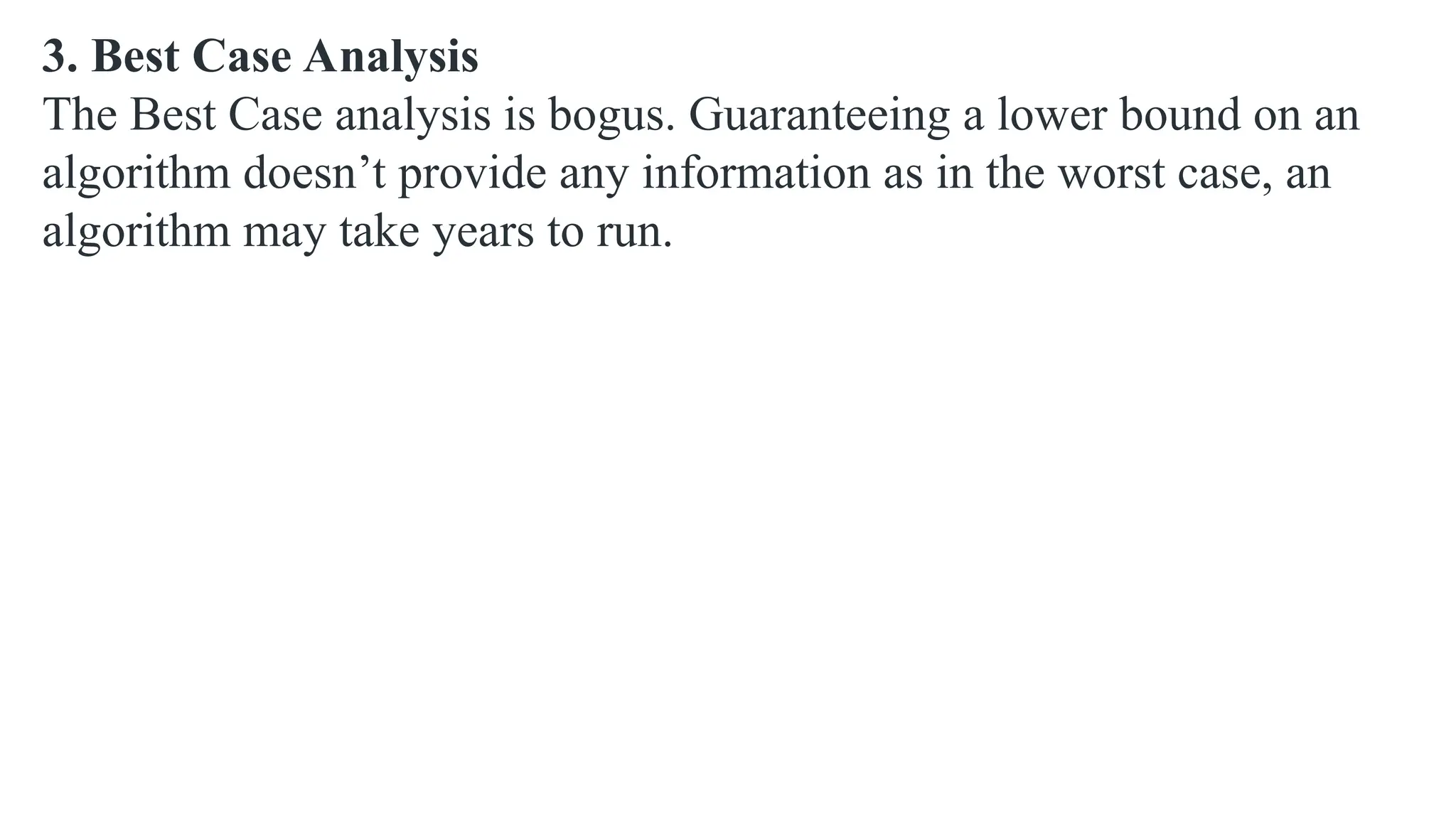 3. Best Case Analysis
The Best Case analysis is bogus. Guaranteeing a lower bound on an
algorithm doesn’t provide any information as in the worst case, an
algorithm may take years to run.
 