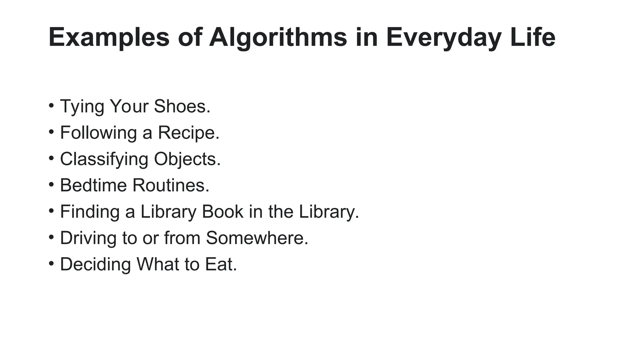 Examples of Algorithms in Everyday Life
• Tying Your Shoes.
• Following a Recipe.
• Classifying Objects.
• Bedtime Routines.
• Finding a Library Book in the Library.
• Driving to or from Somewhere.
• Deciding What to Eat.
 