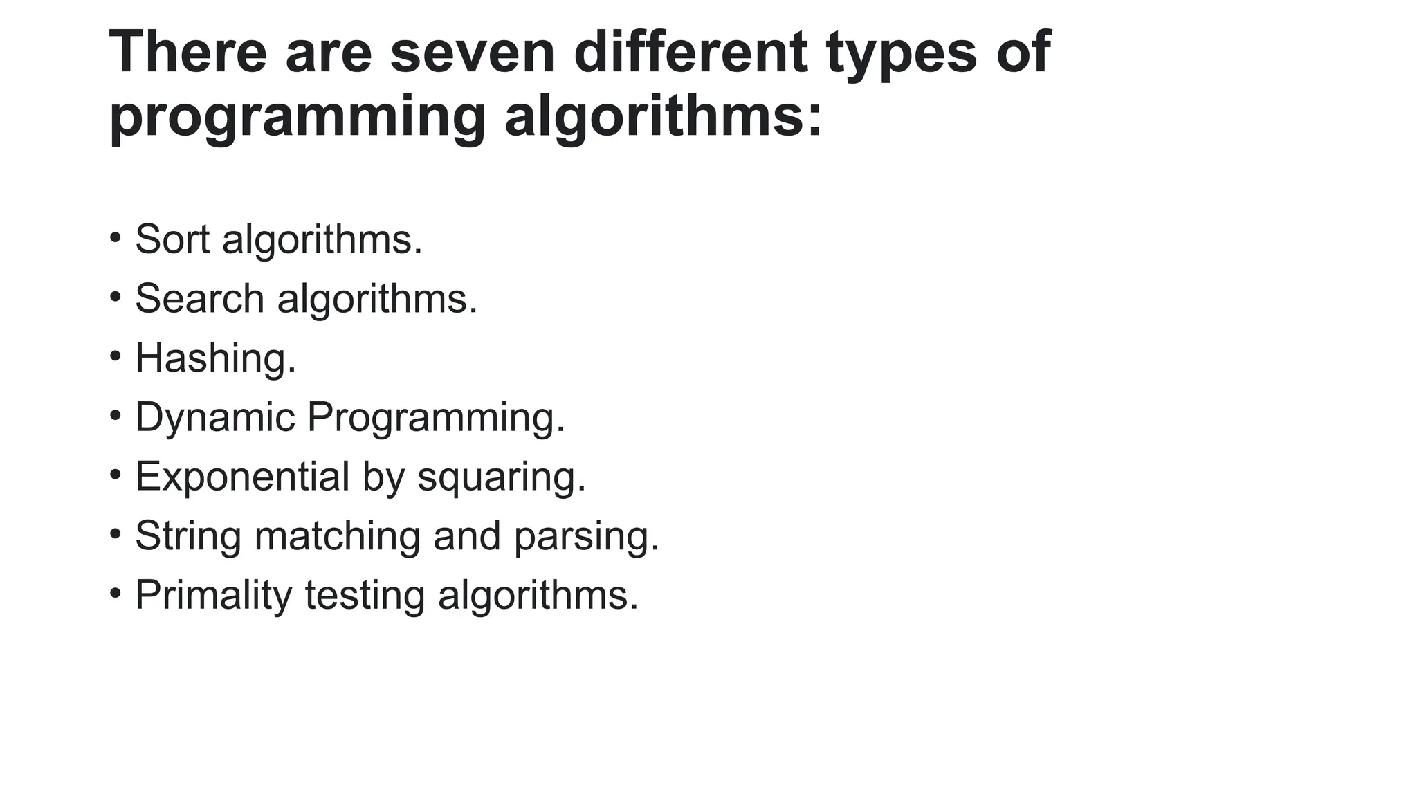 There are seven different types of
programming algorithms:
• Sort algorithms.
• Search algorithms.
• Hashing.
• Dynamic Programming.
• Exponential by squaring.
• String matching and parsing.
• Primality testing algorithms.
 