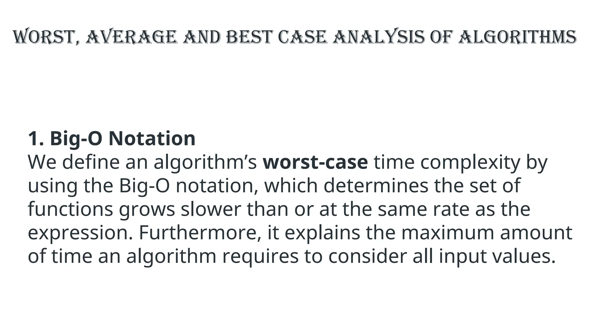 1. Big-O Notation
We define an algorithm’s worst-case time complexity by
using the Big-O notation, which determines the set of
functions grows slower than or at the same rate as the
expression. Furthermore, it explains the maximum amount
of time an algorithm requires to consider all input values.
Worst, Average and Best Case Analysis of Algorithms
 