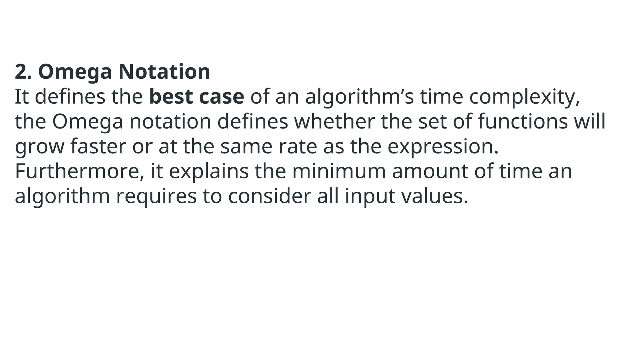 2. Omega Notation
It defines the best case of an algorithm’s time complexity,
the Omega notation defines whether the set of functions will
grow faster or at the same rate as the expression.
Furthermore, it explains the minimum amount of time an
algorithm requires to consider all input values.
 