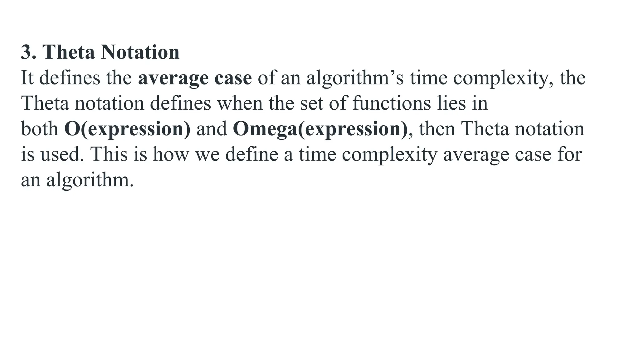 3. Theta Notation
It defines the average case of an algorithm’s time complexity, the
Theta notation defines when the set of functions lies in
both O(expression) and Omega(expression), then Theta notation
is used. This is how we define a time complexity average case for
an algorithm.
 