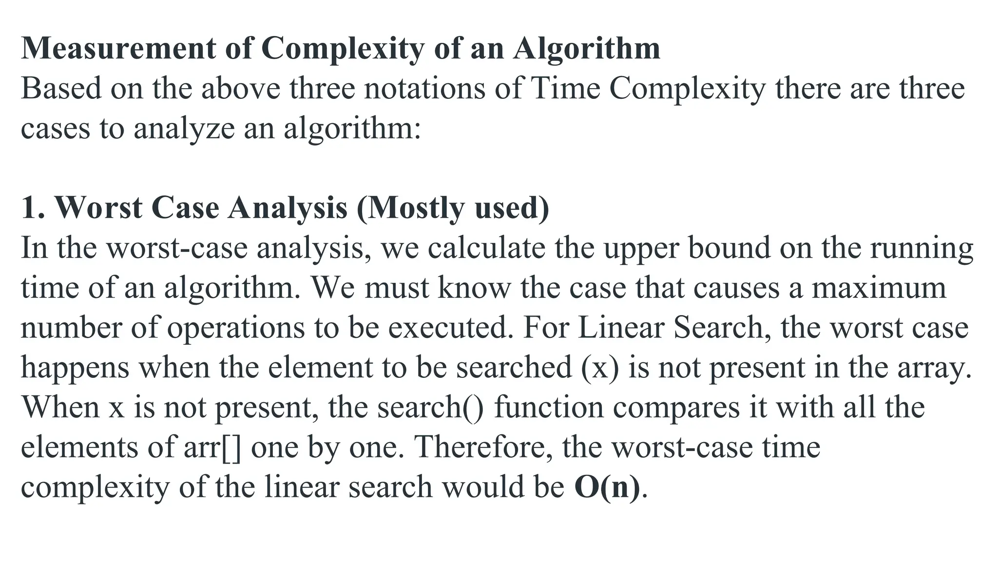 Measurement of Complexity of an Algorithm
Based on the above three notations of Time Complexity there are three
cases to analyze an algorithm:
1. Worst Case Analysis (Mostly used)
In the worst-case analysis, we calculate the upper bound on the running
time of an algorithm. We must know the case that causes a maximum
number of operations to be executed. For Linear Search, the worst case
happens when the element to be searched (x) is not present in the array.
When x is not present, the search() function compares it with all the
elements of arr[] one by one. Therefore, the worst-case time
complexity of the linear search would be O(n).
 