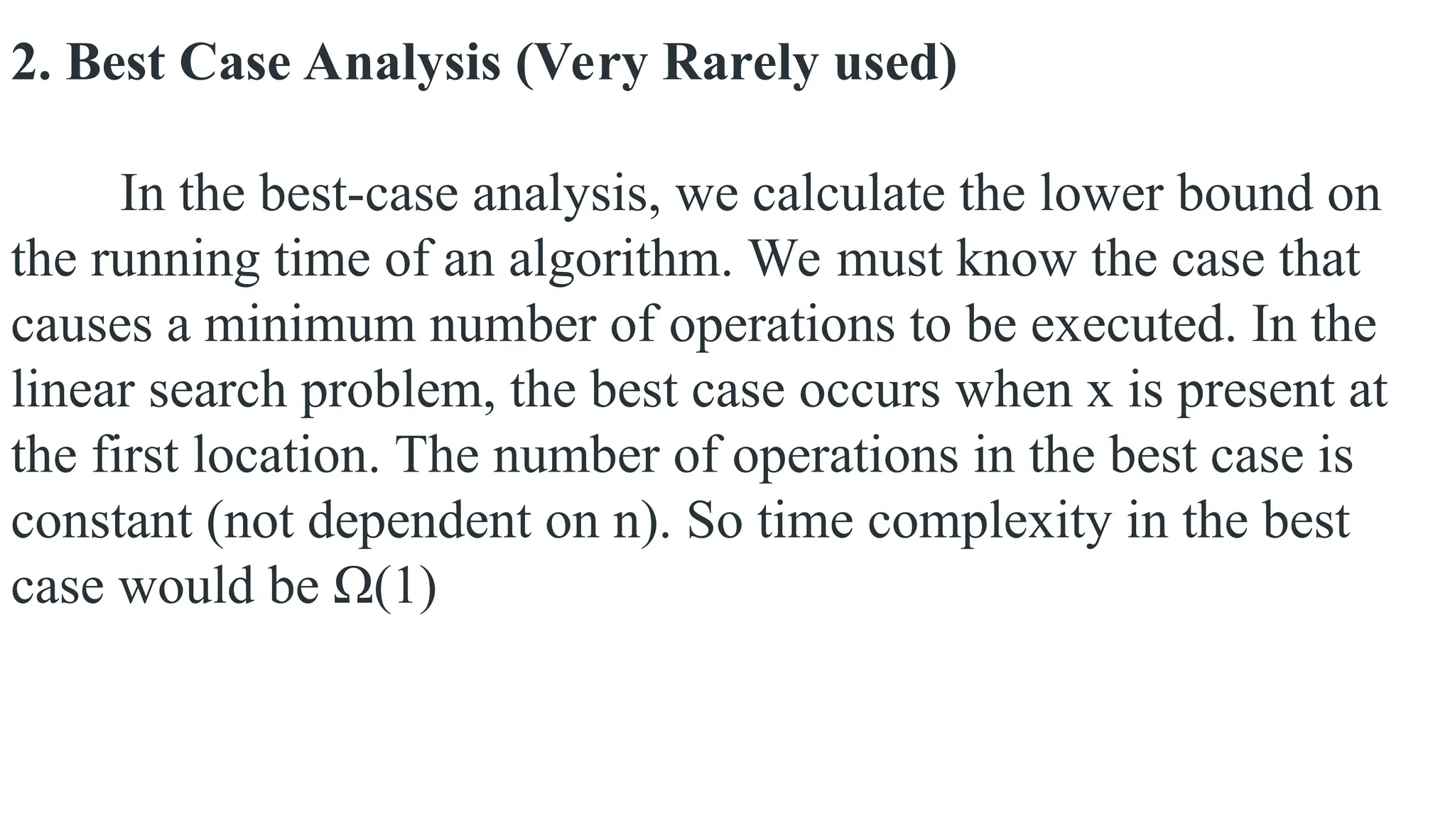 2. Best Case Analysis (Very Rarely used)
In the best-case analysis, we calculate the lower bound on
the running time of an algorithm. We must know the case that
causes a minimum number of operations to be executed. In the
linear search problem, the best case occurs when x is present at
the first location. The number of operations in the best case is
constant (not dependent on n). So time complexity in the best
case would be Ω(1)
 