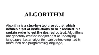 ALGORITHM
Algorithm is a step-by-step procedure, which
defines a set of instructions to be executed in a
certain order to get the desired output. Algorithms
are generally created independent of underlying
languages, i.e. an algorithm can be implemented in
more than one programming language.
 