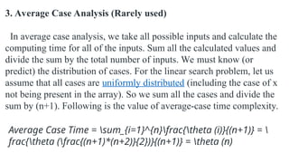 3. Average Case Analysis (Rarely used)
In average case analysis, we take all possible inputs and calculate the
computing time for all of the inputs. Sum all the calculated values and
divide the sum by the total number of inputs. We must know (or
predict) the distribution of cases. For the linear search problem, let us
assume that all cases are uniformly distributed (including the case of x
not being present in the array). So we sum all the cases and divide the
sum by (n+1). Following is the value of average-case time complexity.
Average Case Time = sum_{i=1}^{n}frac{theta (i)}{(n+1)} = 
frac{theta (frac{(n+1)*(n+2)}{2})}{(n+1)} = theta (n)
 