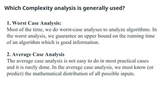 Which Complexity analysis is generally used?
1. Worst Case Analysis:
Most of the time, we do worst-case analyses to analyze algorithms. In
the worst analysis, we guarantee an upper bound on the running time
of an algorithm which is good information.
2. Average Case Analysis
The average case analysis is not easy to do in most practical cases
and it is rarely done. In the average case analysis, we must know (or
predict) the mathematical distribution of all possible inputs.
 