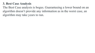 3. Best Case Analysis
The Best Case analysis is bogus. Guaranteeing a lower bound on an
algorithm doesn’t provide any information as in the worst case, an
algorithm may take years to run.
 