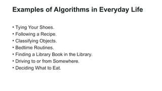 Examples of Algorithms in Everyday Life
• Tying Your Shoes.
• Following a Recipe.
• Classifying Objects.
• Bedtime Routines.
• Finding a Library Book in the Library.
• Driving to or from Somewhere.
• Deciding What to Eat.
 