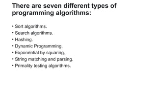 There are seven different types of
programming algorithms:
• Sort algorithms.
• Search algorithms.
• Hashing.
• Dynamic Programming.
• Exponential by squaring.
• String matching and parsing.
• Primality testing algorithms.
 