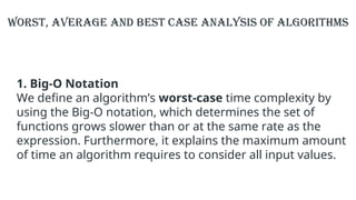 1. Big-O Notation
We define an algorithm’s worst-case time complexity by
using the Big-O notation, which determines the set of
functions grows slower than or at the same rate as the
expression. Furthermore, it explains the maximum amount
of time an algorithm requires to consider all input values.
Worst, Average and Best Case Analysis of Algorithms
 