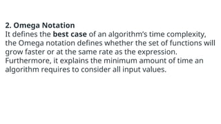 2. Omega Notation
It defines the best case of an algorithm’s time complexity,
the Omega notation defines whether the set of functions will
grow faster or at the same rate as the expression.
Furthermore, it explains the minimum amount of time an
algorithm requires to consider all input values.
 