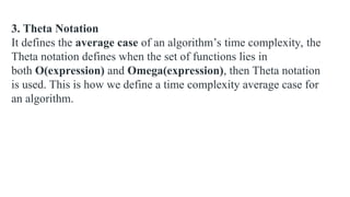 3. Theta Notation
It defines the average case of an algorithm’s time complexity, the
Theta notation defines when the set of functions lies in
both O(expression) and Omega(expression), then Theta notation
is used. This is how we define a time complexity average case for
an algorithm.
 