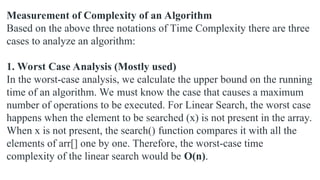 Measurement of Complexity of an Algorithm
Based on the above three notations of Time Complexity there are three
cases to analyze an algorithm:
1. Worst Case Analysis (Mostly used)
In the worst-case analysis, we calculate the upper bound on the running
time of an algorithm. We must know the case that causes a maximum
number of operations to be executed. For Linear Search, the worst case
happens when the element to be searched (x) is not present in the array.
When x is not present, the search() function compares it with all the
elements of arr[] one by one. Therefore, the worst-case time
complexity of the linear search would be O(n).
 