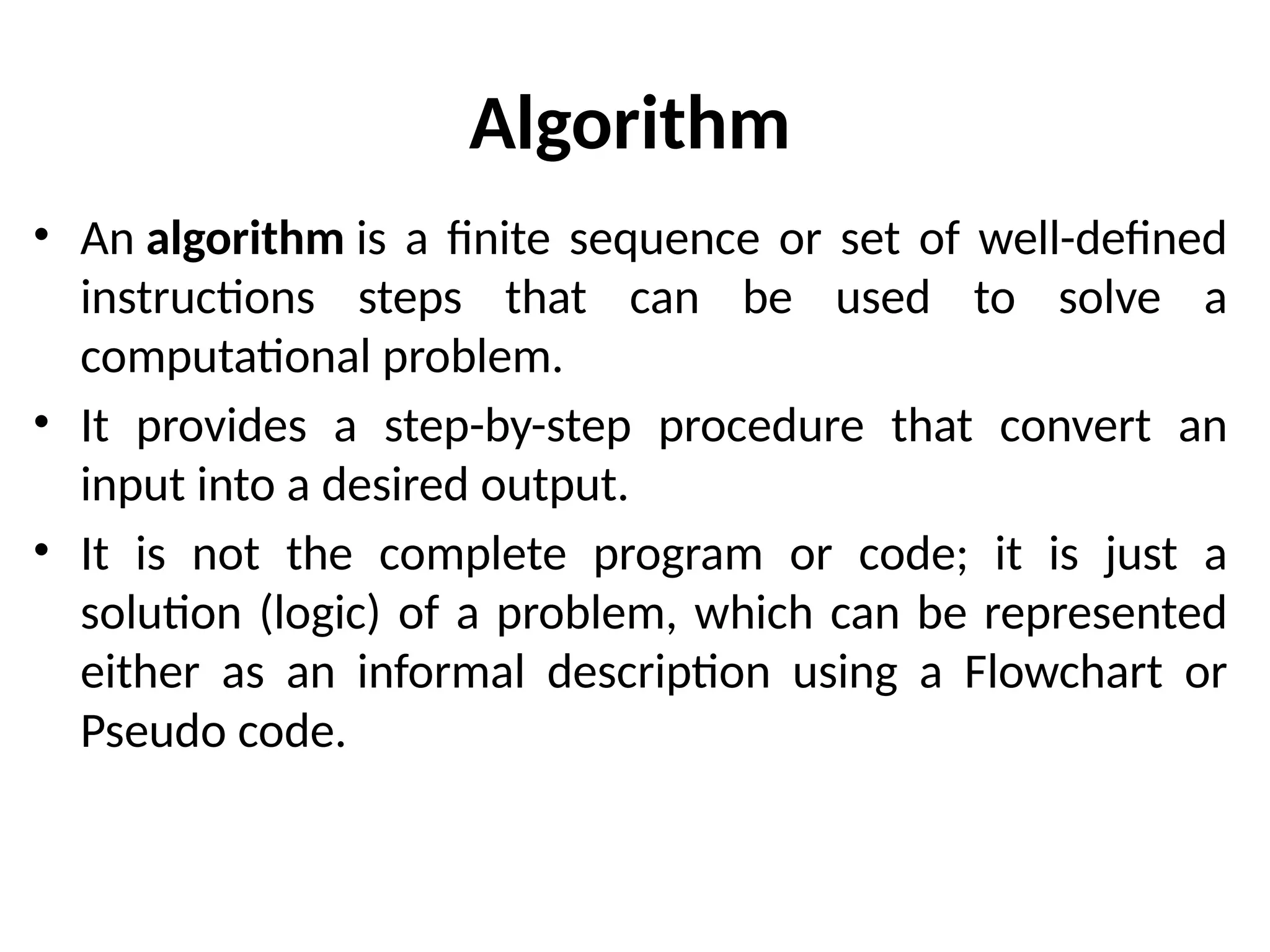 Algorithm
• An algorithm is a finite sequence or set of well-defined
instructions steps that can be used to solve a
computational problem.
• It provides a step-by-step procedure that convert an
input into a desired output.
• It is not the complete program or code; it is just a
solution (logic) of a problem, which can be represented
either as an informal description using a Flowchart or
Pseudo code.
 