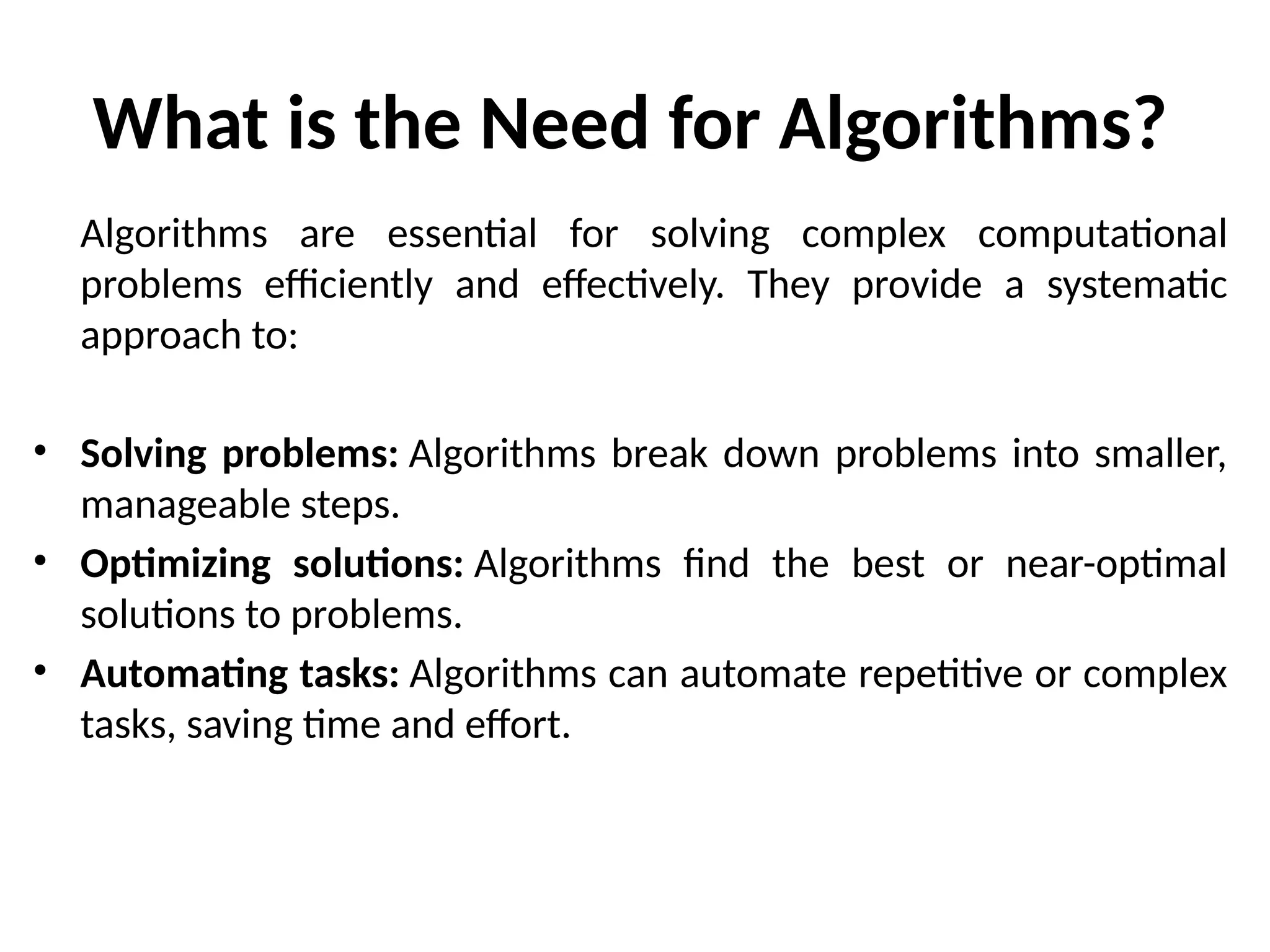 What is the Need for Algorithms?
Algorithms are essential for solving complex computational
problems efficiently and effectively. They provide a systematic
approach to:
• Solving problems: Algorithms break down problems into smaller,
manageable steps.
• Optimizing solutions: Algorithms find the best or near-optimal
solutions to problems.
• Automating tasks: Algorithms can automate repetitive or complex
tasks, saving time and effort.
 