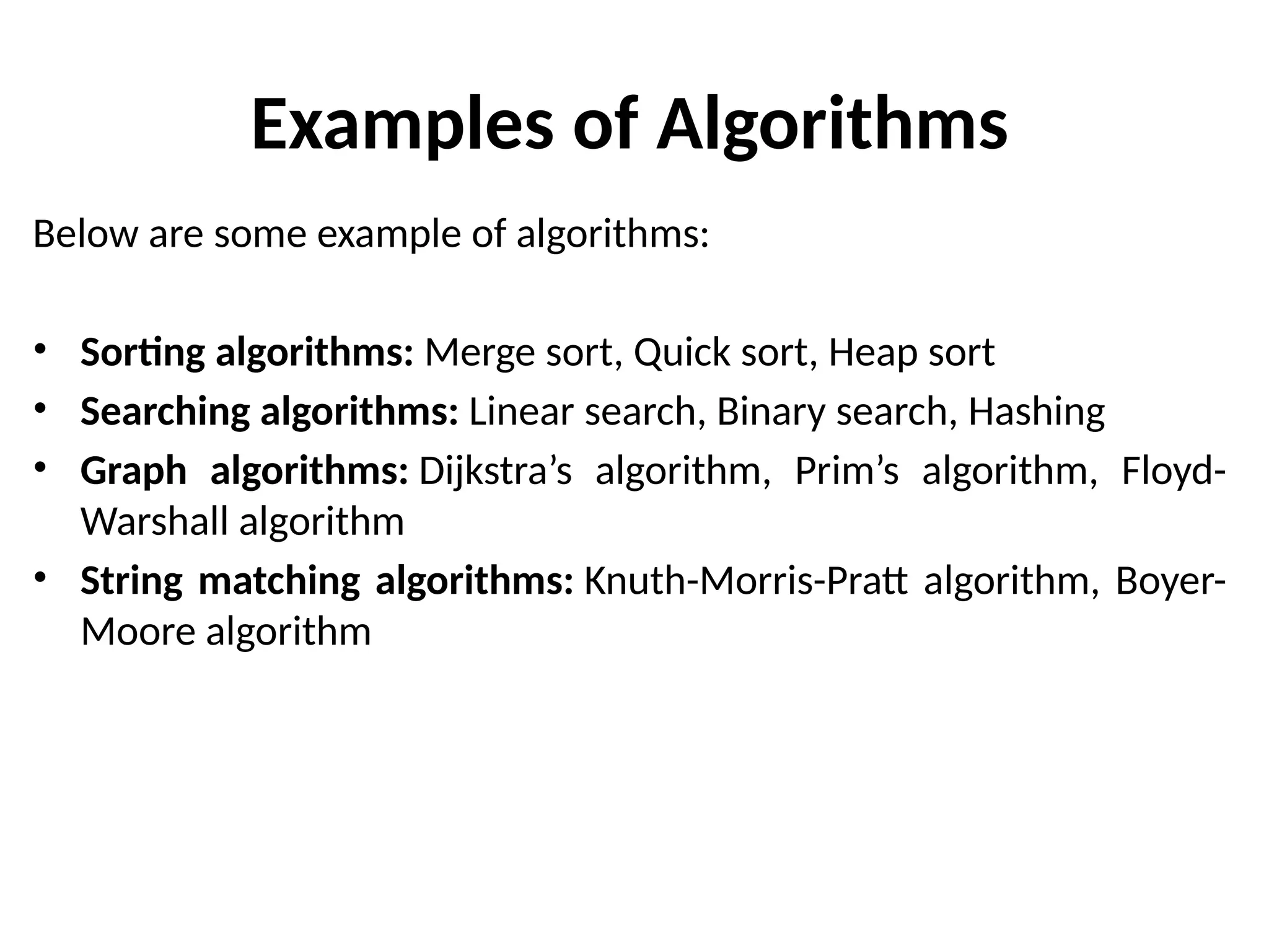 Examples of Algorithms
Below are some example of algorithms:
• Sorting algorithms: Merge sort, Quick sort, Heap sort
• Searching algorithms: Linear search, Binary search, Hashing
• Graph algorithms: Dijkstra’s algorithm, Prim’s algorithm, Floyd-
Warshall algorithm
• String matching algorithms: Knuth-Morris-Pratt algorithm, Boyer-
Moore algorithm
 