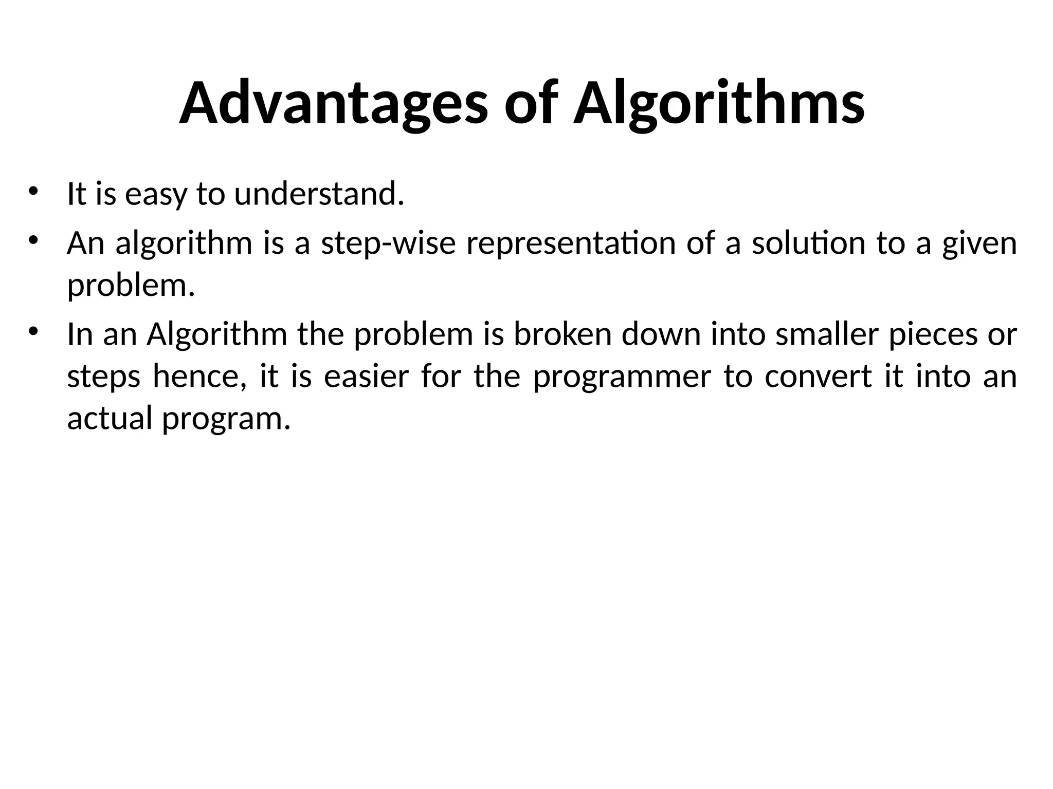 Advantages of Algorithms
• It is easy to understand.
• An algorithm is a step-wise representation of a solution to a given
problem.
• In an Algorithm the problem is broken down into smaller pieces or
steps hence, it is easier for the programmer to convert it into an
actual program.
 